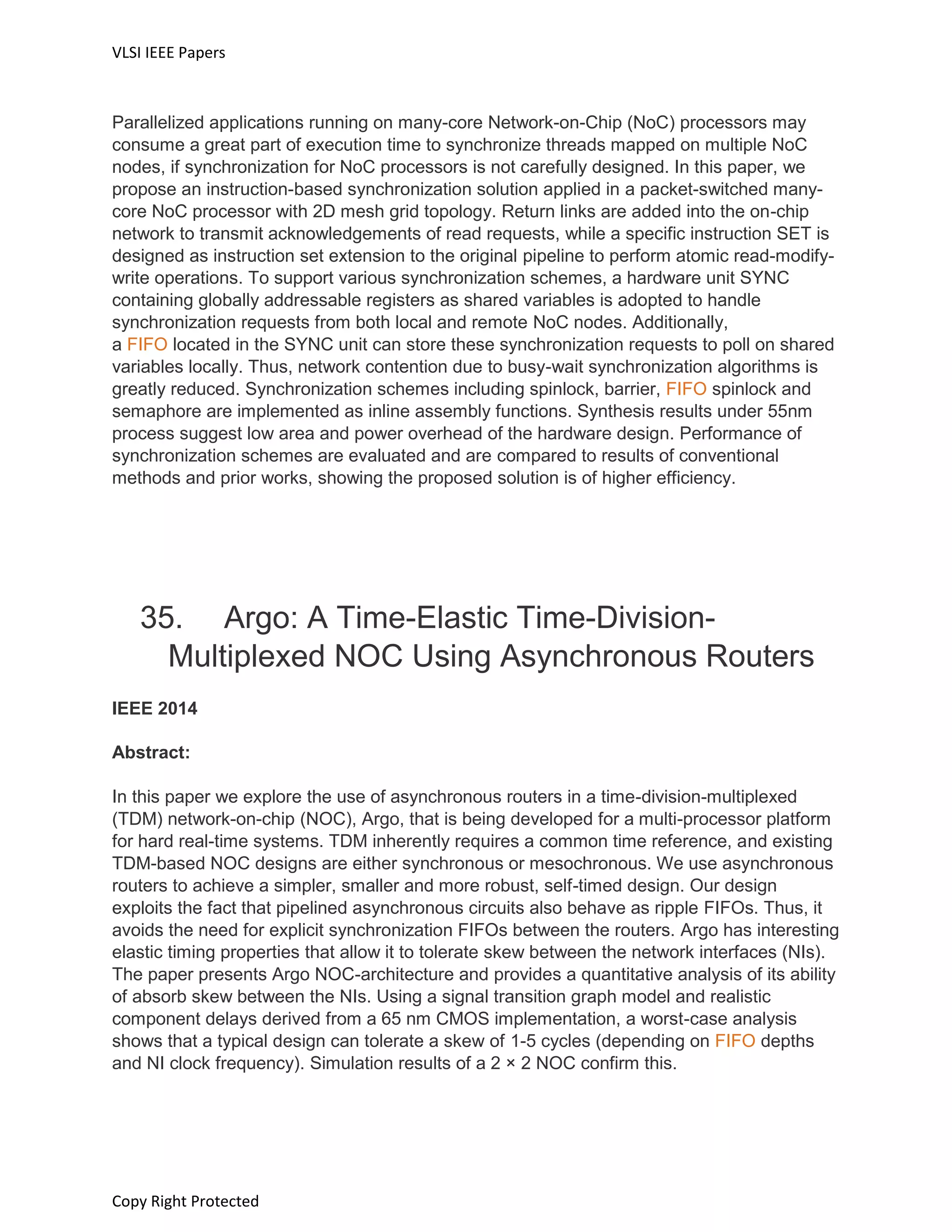 VLSI IEEE Papers
Copy Right Protected
Parallelized applications running on many-core Network-on-Chip (NoC) processors may
consume a great part of execution time to synchronize threads mapped on multiple NoC
nodes, if synchronization for NoC processors is not carefully designed. In this paper, we
propose an instruction-based synchronization solution applied in a packet-switched many-
core NoC processor with 2D mesh grid topology. Return links are added into the on-chip
network to transmit acknowledgements of read requests, while a specific instruction SET is
designed as instruction set extension to the original pipeline to perform atomic read-modify-
write operations. To support various synchronization schemes, a hardware unit SYNC
containing globally addressable registers as shared variables is adopted to handle
synchronization requests from both local and remote NoC nodes. Additionally,
a FIFO located in the SYNC unit can store these synchronization requests to poll on shared
variables locally. Thus, network contention due to busy-wait synchronization algorithms is
greatly reduced. Synchronization schemes including spinlock, barrier, FIFO spinlock and
semaphore are implemented as inline assembly functions. Synthesis results under 55nm
process suggest low area and power overhead of the hardware design. Performance of
synchronization schemes are evaluated and are compared to results of conventional
methods and prior works, showing the proposed solution is of higher efficiency.
35. Argo: A Time-Elastic Time-Division-
Multiplexed NOC Using Asynchronous Routers
IEEE 2014
Abstract:
In this paper we explore the use of asynchronous routers in a time-division-multiplexed
(TDM) network-on-chip (NOC), Argo, that is being developed for a multi-processor platform
for hard real-time systems. TDM inherently requires a common time reference, and existing
TDM-based NOC designs are either synchronous or mesochronous. We use asynchronous
routers to achieve a simpler, smaller and more robust, self-timed design. Our design
exploits the fact that pipelined asynchronous circuits also behave as ripple FIFOs. Thus, it
avoids the need for explicit synchronization FIFOs between the routers. Argo has interesting
elastic timing properties that allow it to tolerate skew between the network interfaces (NIs).
The paper presents Argo NOC-architecture and provides a quantitative analysis of its ability
of absorb skew between the NIs. Using a signal transition graph model and realistic
component delays derived from a 65 nm CMOS implementation, a worst-case analysis
shows that a typical design can tolerate a skew of 1-5 cycles (depending on FIFO depths
and NI clock frequency). Simulation results of a 2 × 2 NOC confirm this.
 