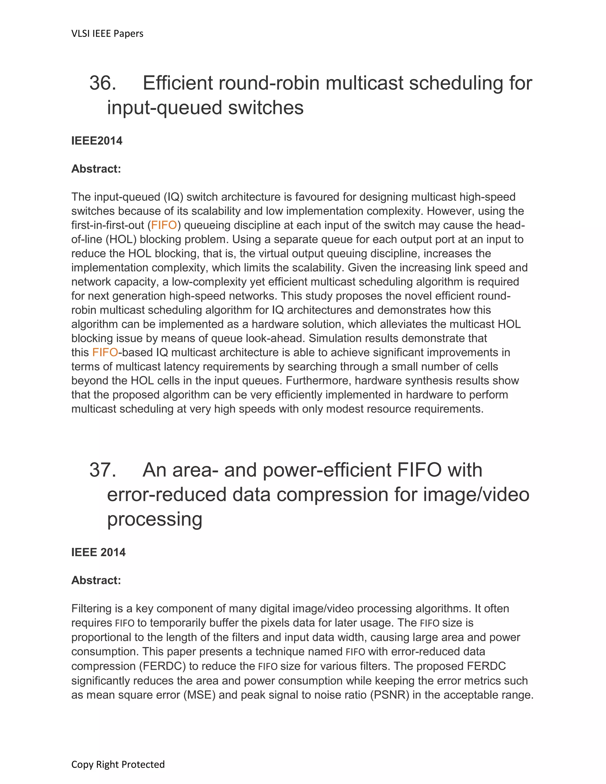 VLSI IEEE Papers
Copy Right Protected
36. Efficient round-robin multicast scheduling for
input-queued switches
IEEE2014
Abstract:
The input-queued (IQ) switch architecture is favoured for designing multicast high-speed
switches because of its scalability and low implementation complexity. However, using the
first-in-first-out (FIFO) queueing discipline at each input of the switch may cause the head-
of-line (HOL) blocking problem. Using a separate queue for each output port at an input to
reduce the HOL blocking, that is, the virtual output queuing discipline, increases the
implementation complexity, which limits the scalability. Given the increasing link speed and
network capacity, a low-complexity yet efficient multicast scheduling algorithm is required
for next generation high-speed networks. This study proposes the novel efficient round-
robin multicast scheduling algorithm for IQ architectures and demonstrates how this
algorithm can be implemented as a hardware solution, which alleviates the multicast HOL
blocking issue by means of queue look-ahead. Simulation results demonstrate that
this FIFO-based IQ multicast architecture is able to achieve significant improvements in
terms of multicast latency requirements by searching through a small number of cells
beyond the HOL cells in the input queues. Furthermore, hardware synthesis results show
that the proposed algorithm can be very efficiently implemented in hardware to perform
multicast scheduling at very high speeds with only modest resource requirements.
37. An area- and power-efficient FIFO with
error-reduced data compression for image/video
processing
IEEE 2014
Abstract:
Filtering is a key component of many digital image/video processing algorithms. It often
requires FIFO to temporarily buffer the pixels data for later usage. The FIFO size is
proportional to the length of the filters and input data width, causing large area and power
consumption. This paper presents a technique named FIFO with error-reduced data
compression (FERDC) to reduce the FIFO size for various filters. The proposed FERDC
significantly reduces the area and power consumption while keeping the error metrics such
as mean square error (MSE) and peak signal to noise ratio (PSNR) in the acceptable range.
 
