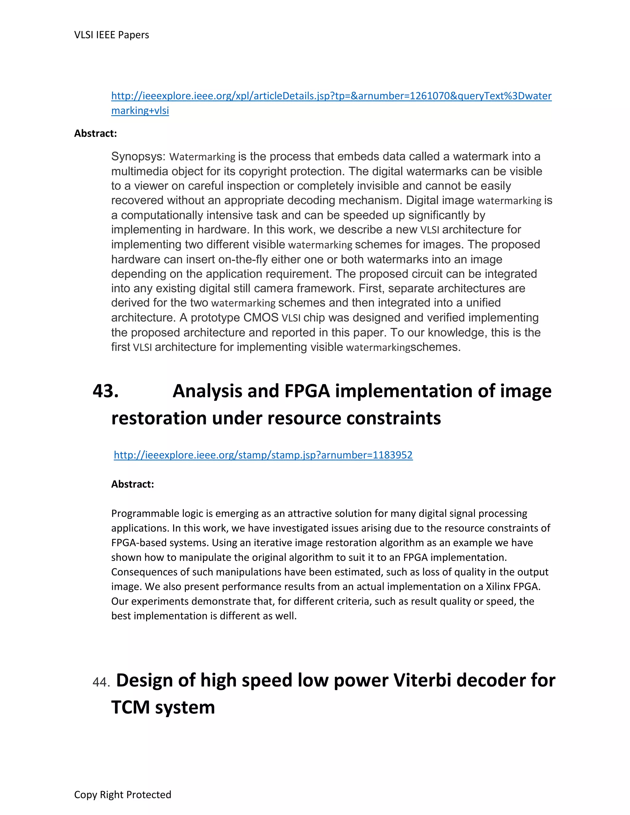 VLSI IEEE Papers
Copy Right Protected
http://ieeexplore.ieee.org/xpl/articleDetails.jsp?tp=&arnumber=1261070&queryText%3Dwater
marking+vlsi
Abstract:
Synopsys: Watermarking is the process that embeds data called a watermark into a
multimedia object for its copyright protection. The digital watermarks can be visible
to a viewer on careful inspection or completely invisible and cannot be easily
recovered without an appropriate decoding mechanism. Digital image watermarking is
a computationally intensive task and can be speeded up significantly by
implementing in hardware. In this work, we describe a new VLSI architecture for
implementing two different visible watermarking schemes for images. The proposed
hardware can insert on-the-fly either one or both watermarks into an image
depending on the application requirement. The proposed circuit can be integrated
into any existing digital still camera framework. First, separate architectures are
derived for the two watermarking schemes and then integrated into a unified
architecture. A prototype CMOS VLSI chip was designed and verified implementing
the proposed architecture and reported in this paper. To our knowledge, this is the
first VLSI architecture for implementing visible watermarkingschemes.
43. Analysis and FPGA implementation of image
restoration under resource constraints
http://ieeexplore.ieee.org/stamp/stamp.jsp?arnumber=1183952
Abstract:
Programmable logic is emerging as an attractive solution for many digital signal processing
applications. In this work, we have investigated issues arising due to the resource constraints of
FPGA-based systems. Using an iterative image restoration algorithm as an example we have
shown how to manipulate the original algorithm to suit it to an FPGA implementation.
Consequences of such manipulations have been estimated, such as loss of quality in the output
image. We also present performance results from an actual implementation on a Xilinx FPGA.
Our experiments demonstrate that, for different criteria, such as result quality or speed, the
best implementation is different as well.
44. Design of high speed low power Viterbi decoder for
TCM system
 