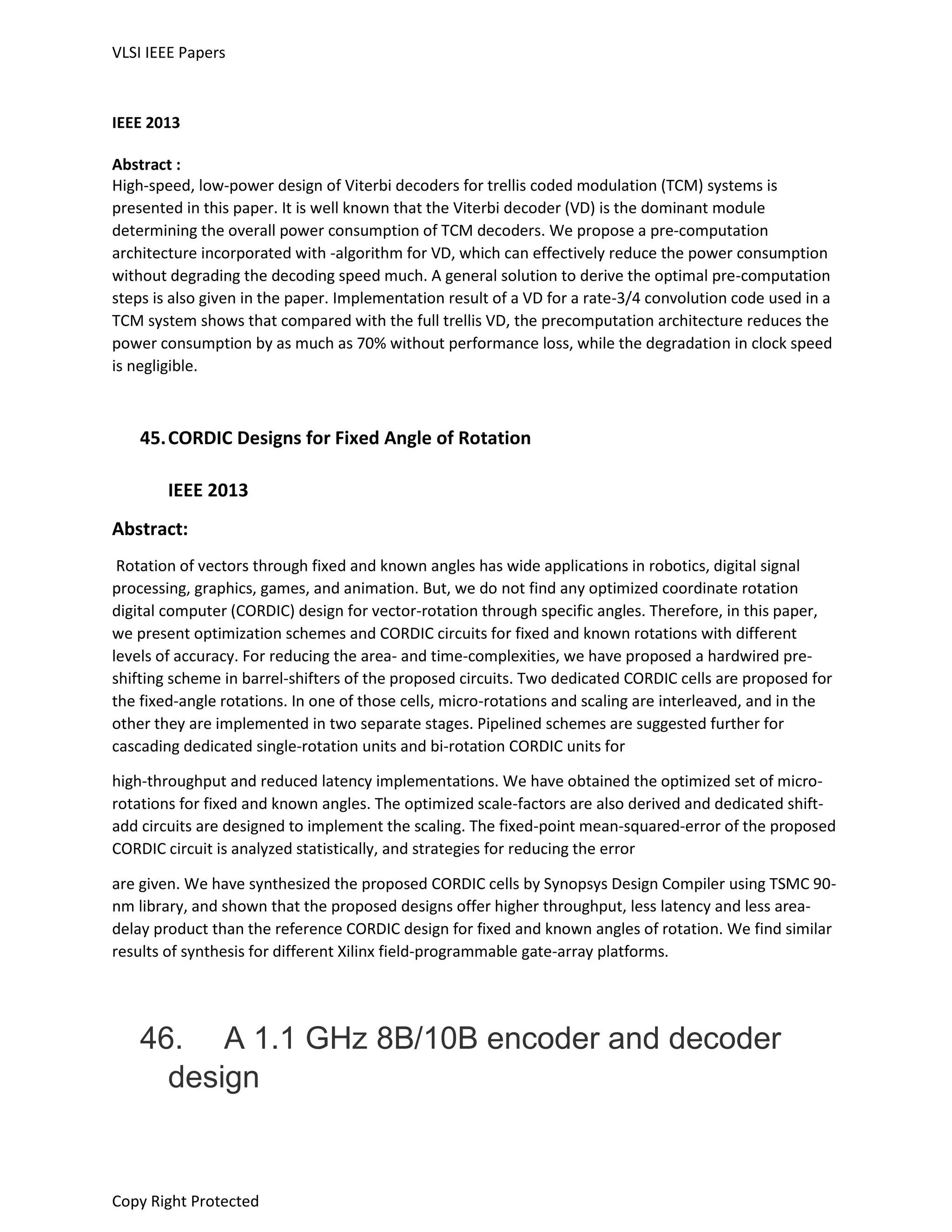 VLSI IEEE Papers
Copy Right Protected
IEEE 2013
Abstract :
High-speed, low-power design of Viterbi decoders for trellis coded modulation (TCM) systems is
presented in this paper. It is well known that the Viterbi decoder (VD) is the dominant module
determining the overall power consumption of TCM decoders. We propose a pre-computation
architecture incorporated with -algorithm for VD, which can effectively reduce the power consumption
without degrading the decoding speed much. A general solution to derive the optimal pre-computation
steps is also given in the paper. Implementation result of a VD for a rate-3/4 convolution code used in a
TCM system shows that compared with the full trellis VD, the precomputation architecture reduces the
power consumption by as much as 70% without performance loss, while the degradation in clock speed
is negligible.
45.CORDIC Designs for Fixed Angle of Rotation
IEEE 2013
Abstract:
Rotation of vectors through fixed and known angles has wide applications in robotics, digital signal
processing, graphics, games, and animation. But, we do not find any optimized coordinate rotation
digital computer (CORDIC) design for vector-rotation through specific angles. Therefore, in this paper,
we present optimization schemes and CORDIC circuits for fixed and known rotations with different
levels of accuracy. For reducing the area- and time-complexities, we have proposed a hardwired pre-
shifting scheme in barrel-shifters of the proposed circuits. Two dedicated CORDIC cells are proposed for
the fixed-angle rotations. In one of those cells, micro-rotations and scaling are interleaved, and in the
other they are implemented in two separate stages. Pipelined schemes are suggested further for
cascading dedicated single-rotation units and bi-rotation CORDIC units for
high-throughput and reduced latency implementations. We have obtained the optimized set of micro-
rotations for fixed and known angles. The optimized scale-factors are also derived and dedicated shift-
add circuits are designed to implement the scaling. The fixed-point mean-squared-error of the proposed
CORDIC circuit is analyzed statistically, and strategies for reducing the error
are given. We have synthesized the proposed CORDIC cells by Synopsys Design Compiler using TSMC 90-
nm library, and shown that the proposed designs offer higher throughput, less latency and less area-
delay product than the reference CORDIC design for fixed and known angles of rotation. We find similar
results of synthesis for different Xilinx field-programmable gate-array platforms.
46. A 1.1 GHz 8B/10B encoder and decoder
design
 