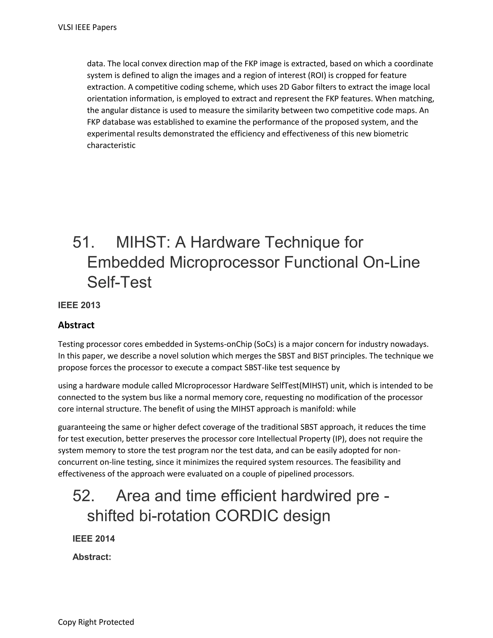VLSI IEEE Papers
Copy Right Protected
data. The local convex direction map of the FKP image is extracted, based on which a coordinate
system is defined to align the images and a region of interest (ROI) is cropped for feature
extraction. A competitive coding scheme, which uses 2D Gabor filters to extract the image local
orientation information, is employed to extract and represent the FKP features. When matching,
the angular distance is used to measure the similarity between two competitive code maps. An
FKP database was established to examine the performance of the proposed system, and the
experimental results demonstrated the efficiency and effectiveness of this new biometric
characteristic
51. MIHST: A Hardware Technique for
Embedded Microprocessor Functional On-Line
Self-Test
IEEE 2013
Abstract
Testing processor cores embedded in Systems-onChip (SoCs) is a major concern for industry nowadays.
In this paper, we describe a novel solution which merges the SBST and BIST principles. The technique we
propose forces the processor to execute a compact SBST-like test sequence by
using a hardware module called MIcroprocessor Hardware SelfTest(MIHST) unit, which is intended to be
connected to the system bus like a normal memory core, requesting no modification of the processor
core internal structure. The benefit of using the MIHST approach is manifold: while
guaranteeing the same or higher defect coverage of the traditional SBST approach, it reduces the time
for test execution, better preserves the processor core Intellectual Property (IP), does not require the
system memory to store the test program nor the test data, and can be easily adopted for non-
concurrent on-line testing, since it minimizes the required system resources. The feasibility and
effectiveness of the approach were evaluated on a couple of pipelined processors.
52. Area and time efficient hardwired pre -
shifted bi-rotation CORDIC design
IEEE 2014
Abstract:
 