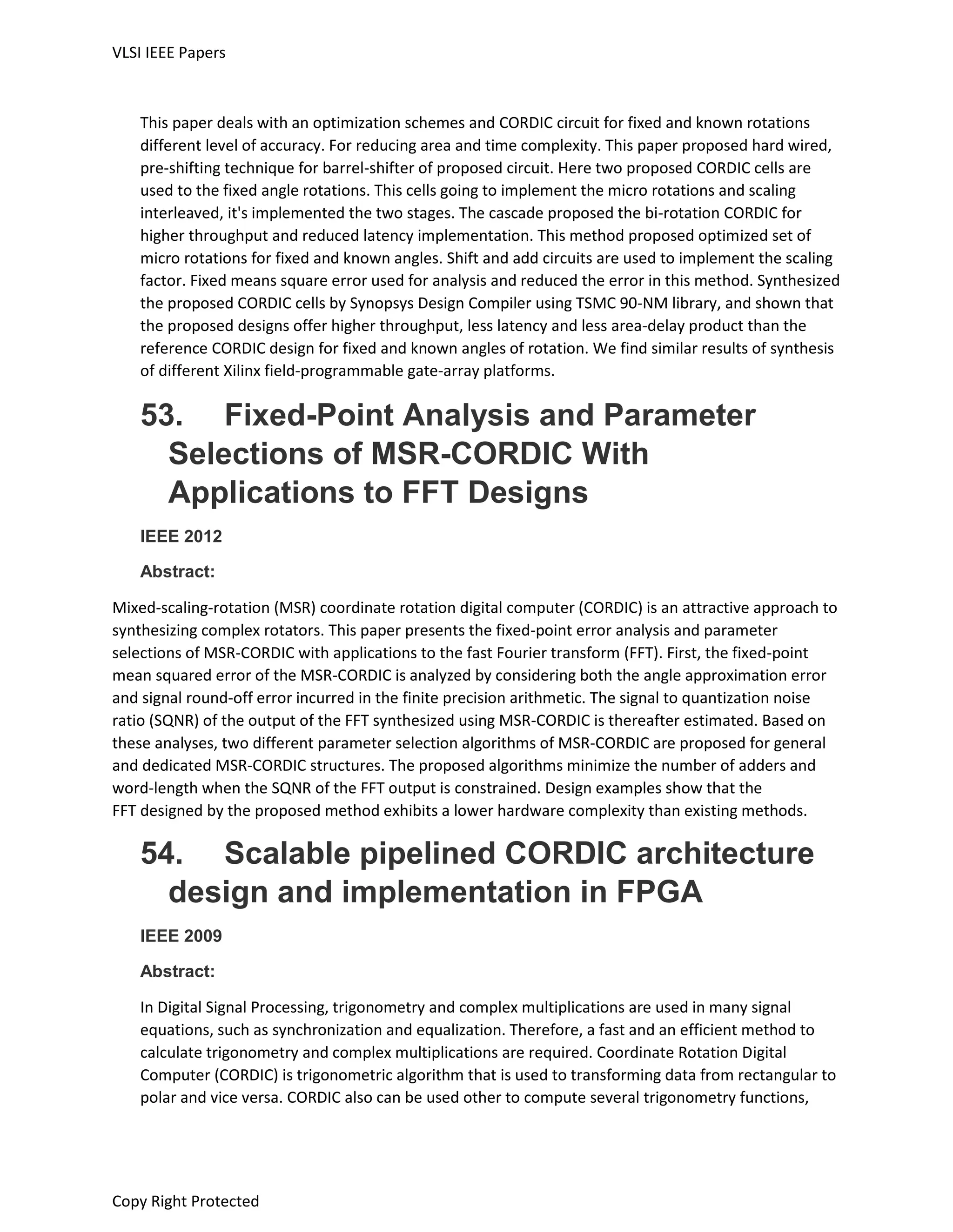 VLSI IEEE Papers
Copy Right Protected
This paper deals with an optimization schemes and CORDIC circuit for fixed and known rotations
different level of accuracy. For reducing area and time complexity. This paper proposed hard wired,
pre-shifting technique for barrel-shifter of proposed circuit. Here two proposed CORDIC cells are
used to the fixed angle rotations. This cells going to implement the micro rotations and scaling
interleaved, it's implemented the two stages. The cascade proposed the bi-rotation CORDIC for
higher throughput and reduced latency implementation. This method proposed optimized set of
micro rotations for fixed and known angles. Shift and add circuits are used to implement the scaling
factor. Fixed means square error used for analysis and reduced the error in this method. Synthesized
the proposed CORDIC cells by Synopsys Design Compiler using TSMC 90-NM library, and shown that
the proposed designs offer higher throughput, less latency and less area-delay product than the
reference CORDIC design for fixed and known angles of rotation. We find similar results of synthesis
of different Xilinx field-programmable gate-array platforms.
53. Fixed-Point Analysis and Parameter
Selections of MSR-CORDIC With
Applications to FFT Designs
IEEE 2012
Abstract:
Mixed-scaling-rotation (MSR) coordinate rotation digital computer (CORDIC) is an attractive approach to
synthesizing complex rotators. This paper presents the fixed-point error analysis and parameter
selections of MSR-CORDIC with applications to the fast Fourier transform (FFT). First, the fixed-point
mean squared error of the MSR-CORDIC is analyzed by considering both the angle approximation error
and signal round-off error incurred in the finite precision arithmetic. The signal to quantization noise
ratio (SQNR) of the output of the FFT synthesized using MSR-CORDIC is thereafter estimated. Based on
these analyses, two different parameter selection algorithms of MSR-CORDIC are proposed for general
and dedicated MSR-CORDIC structures. The proposed algorithms minimize the number of adders and
word-length when the SQNR of the FFT output is constrained. Design examples show that the
FFT designed by the proposed method exhibits a lower hardware complexity than existing methods.
54. Scalable pipelined CORDIC architecture
design and implementation in FPGA
IEEE 2009
Abstract:
In Digital Signal Processing, trigonometry and complex multiplications are used in many signal
equations, such as synchronization and equalization. Therefore, a fast and an efficient method to
calculate trigonometry and complex multiplications are required. Coordinate Rotation Digital
Computer (CORDIC) is trigonometric algorithm that is used to transforming data from rectangular to
polar and vice versa. CORDIC also can be used other to compute several trigonometry functions,
 