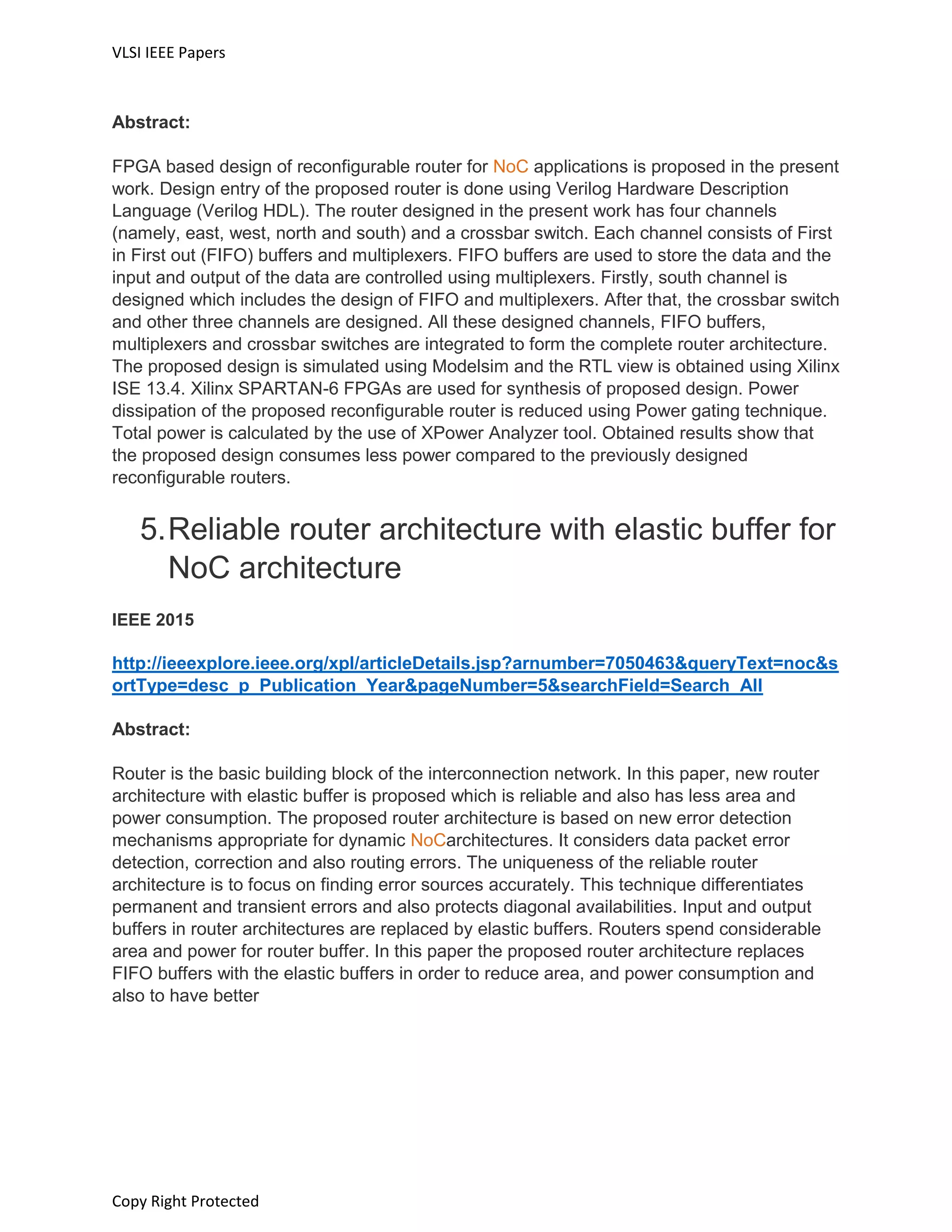 VLSI IEEE Papers
Copy Right Protected
Abstract:
FPGA based design of reconfigurable router for NoC applications is proposed in the present
work. Design entry of the proposed router is done using Verilog Hardware Description
Language (Verilog HDL). The router designed in the present work has four channels
(namely, east, west, north and south) and a crossbar switch. Each channel consists of First
in First out (FIFO) buffers and multiplexers. FIFO buffers are used to store the data and the
input and output of the data are controlled using multiplexers. Firstly, south channel is
designed which includes the design of FIFO and multiplexers. After that, the crossbar switch
and other three channels are designed. All these designed channels, FIFO buffers,
multiplexers and crossbar switches are integrated to form the complete router architecture.
The proposed design is simulated using Modelsim and the RTL view is obtained using Xilinx
ISE 13.4. Xilinx SPARTAN-6 FPGAs are used for synthesis of proposed design. Power
dissipation of the proposed reconfigurable router is reduced using Power gating technique.
Total power is calculated by the use of XPower Analyzer tool. Obtained results show that
the proposed design consumes less power compared to the previously designed
reconfigurable routers.
5.Reliable router architecture with elastic buffer for
NoC architecture
IEEE 2015
http://ieeexplore.ieee.org/xpl/articleDetails.jsp?arnumber=7050463&queryText=noc&s
ortType=desc_p_Publication_Year&pageNumber=5&searchField=Search_All
Abstract:
Router is the basic building block of the interconnection network. In this paper, new router
architecture with elastic buffer is proposed which is reliable and also has less area and
power consumption. The proposed router architecture is based on new error detection
mechanisms appropriate for dynamic NoCarchitectures. It considers data packet error
detection, correction and also routing errors. The uniqueness of the reliable router
architecture is to focus on finding error sources accurately. This technique differentiates
permanent and transient errors and also protects diagonal availabilities. Input and output
buffers in router architectures are replaced by elastic buffers. Routers spend considerable
area and power for router buffer. In this paper the proposed router architecture replaces
FIFO buffers with the elastic buffers in order to reduce area, and power consumption and
also to have better
 