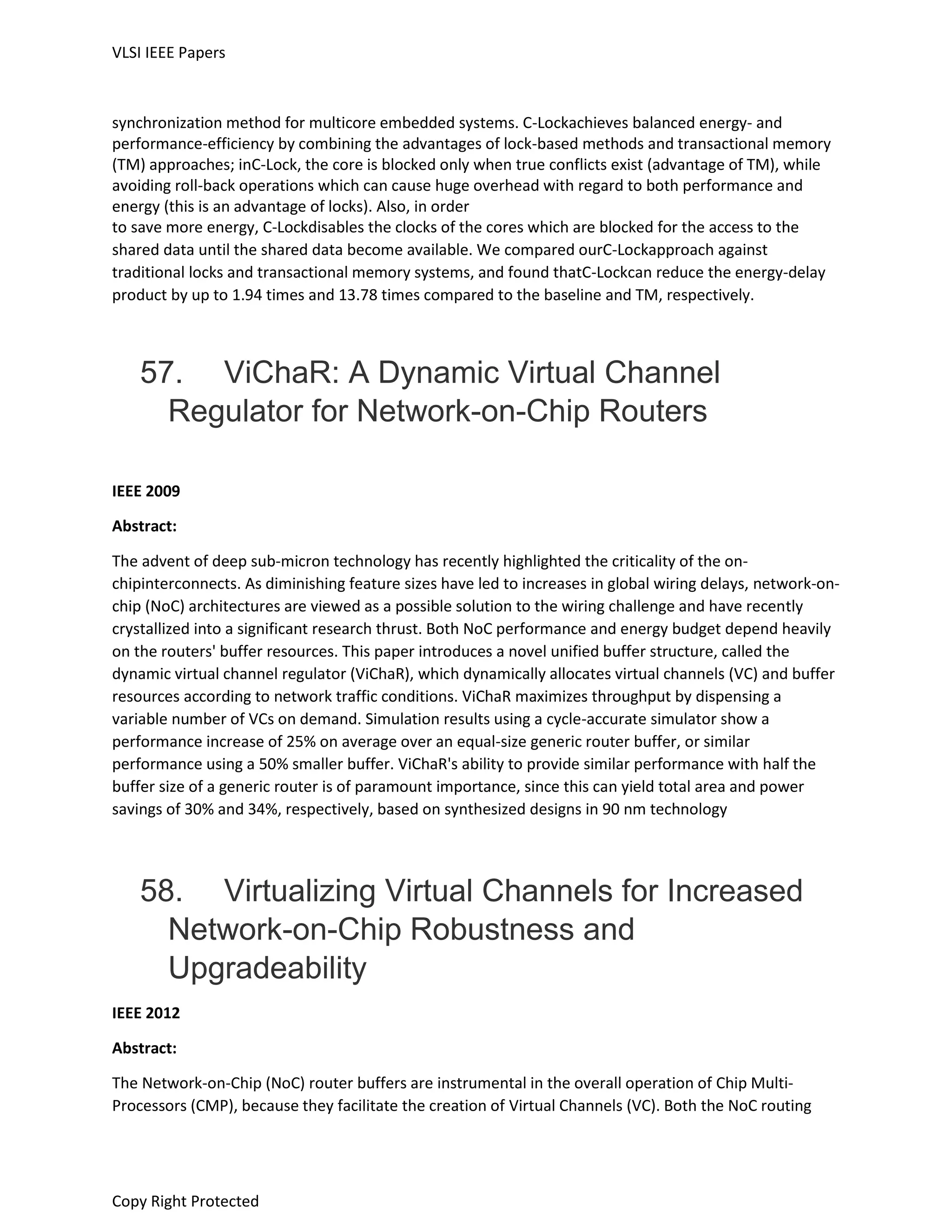 VLSI IEEE Papers
Copy Right Protected
synchronization method for multicore embedded systems. C-Lockachieves balanced energy- and
performance-efficiency by combining the advantages of lock-based methods and transactional memory
(TM) approaches; inC-Lock, the core is blocked only when true conflicts exist (advantage of TM), while
avoiding roll-back operations which can cause huge overhead with regard to both performance and
energy (this is an advantage of locks). Also, in order
to save more energy, C-Lockdisables the clocks of the cores which are blocked for the access to the
shared data until the shared data become available. We compared ourC-Lockapproach against
traditional locks and transactional memory systems, and found thatC-Lockcan reduce the energy-delay
product by up to 1.94 times and 13.78 times compared to the baseline and TM, respectively.
57. ViChaR: A Dynamic Virtual Channel
Regulator for Network-on-Chip Routers
IEEE 2009
Abstract:
The advent of deep sub-micron technology has recently highlighted the criticality of the on-
chipinterconnects. As diminishing feature sizes have led to increases in global wiring delays, network-on-
chip (NoC) architectures are viewed as a possible solution to the wiring challenge and have recently
crystallized into a significant research thrust. Both NoC performance and energy budget depend heavily
on the routers' buffer resources. This paper introduces a novel unified buffer structure, called the
dynamic virtual channel regulator (ViChaR), which dynamically allocates virtual channels (VC) and buffer
resources according to network traffic conditions. ViChaR maximizes throughput by dispensing a
variable number of VCs on demand. Simulation results using a cycle-accurate simulator show a
performance increase of 25% on average over an equal-size generic router buffer, or similar
performance using a 50% smaller buffer. ViChaR's ability to provide similar performance with half the
buffer size of a generic router is of paramount importance, since this can yield total area and power
savings of 30% and 34%, respectively, based on synthesized designs in 90 nm technology
58. Virtualizing Virtual Channels for Increased
Network-on-Chip Robustness and
Upgradeability
IEEE 2012
Abstract:
The Network-on-Chip (NoC) router buffers are instrumental in the overall operation of Chip Multi-
Processors (CMP), because they facilitate the creation of Virtual Channels (VC). Both the NoC routing
 