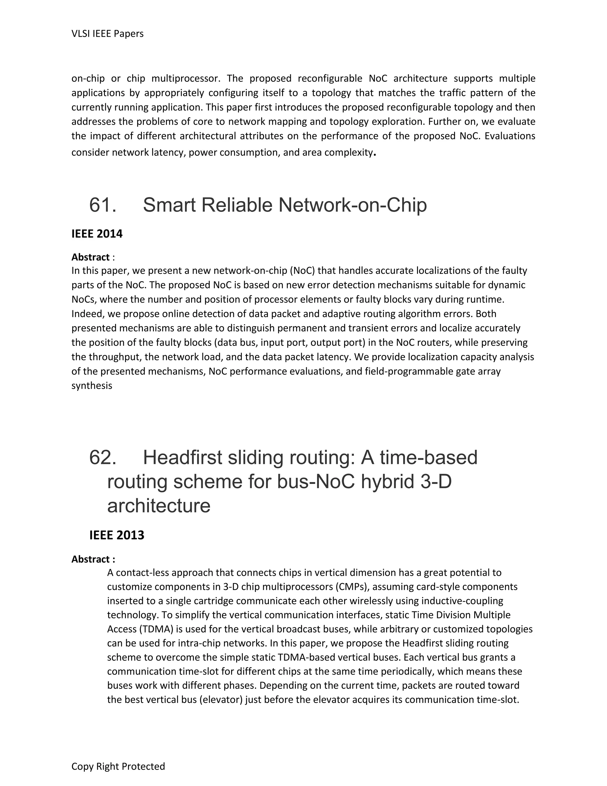 VLSI IEEE Papers
Copy Right Protected
on-chip or chip multiprocessor. The proposed reconfigurable NoC architecture supports multiple
applications by appropriately configuring itself to a topology that matches the traffic pattern of the
currently running application. This paper first introduces the proposed reconfigurable topology and then
addresses the problems of core to network mapping and topology exploration. Further on, we evaluate
the impact of different architectural attributes on the performance of the proposed NoC. Evaluations
consider network latency, power consumption, and area complexity.
61. Smart Reliable Network-on-Chip
IEEE 2014
Abstract :
In this paper, we present a new network-on-chip (NoC) that handles accurate localizations of the faulty
parts of the NoC. The proposed NoC is based on new error detection mechanisms suitable for dynamic
NoCs, where the number and position of processor elements or faulty blocks vary during runtime.
Indeed, we propose online detection of data packet and adaptive routing algorithm errors. Both
presented mechanisms are able to distinguish permanent and transient errors and localize accurately
the position of the faulty blocks (data bus, input port, output port) in the NoC routers, while preserving
the throughput, the network load, and the data packet latency. We provide localization capacity analysis
of the presented mechanisms, NoC performance evaluations, and field-programmable gate array
synthesis
62. Headfirst sliding routing: A time-based
routing scheme for bus-NoC hybrid 3-D
architecture
IEEE 2013
Abstract :
A contact-less approach that connects chips in vertical dimension has a great potential to
customize components in 3-D chip multiprocessors (CMPs), assuming card-style components
inserted to a single cartridge communicate each other wirelessly using inductive-coupling
technology. To simplify the vertical communication interfaces, static Time Division Multiple
Access (TDMA) is used for the vertical broadcast buses, while arbitrary or customized topologies
can be used for intra-chip networks. In this paper, we propose the Headfirst sliding routing
scheme to overcome the simple static TDMA-based vertical buses. Each vertical bus grants a
communication time-slot for different chips at the same time periodically, which means these
buses work with different phases. Depending on the current time, packets are routed toward
the best vertical bus (elevator) just before the elevator acquires its communication time-slot.
 
