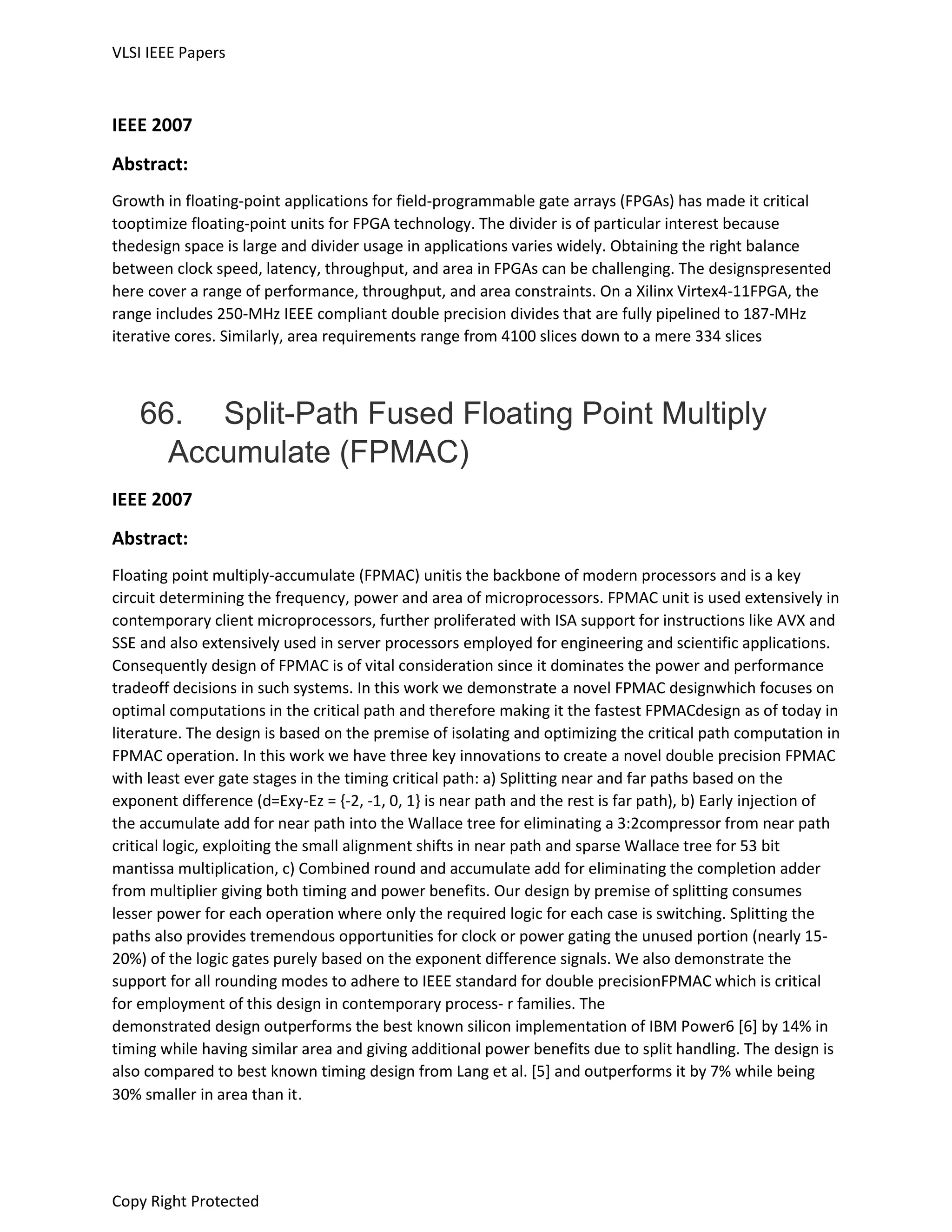 VLSI IEEE Papers
Copy Right Protected
IEEE 2007
Abstract:
Growth in floating-point applications for field-programmable gate arrays (FPGAs) has made it critical
tooptimize floating-point units for FPGA technology. The divider is of particular interest because
thedesign space is large and divider usage in applications varies widely. Obtaining the right balance
between clock speed, latency, throughput, and area in FPGAs can be challenging. The designspresented
here cover a range of performance, throughput, and area constraints. On a Xilinx Virtex4-11FPGA, the
range includes 250-MHz IEEE compliant double precision divides that are fully pipelined to 187-MHz
iterative cores. Similarly, area requirements range from 4100 slices down to a mere 334 slices
66. Split-Path Fused Floating Point Multiply
Accumulate (FPMAC)
IEEE 2007
Abstract:
Floating point multiply-accumulate (FPMAC) unitis the backbone of modern processors and is a key
circuit determining the frequency, power and area of microprocessors. FPMAC unit is used extensively in
contemporary client microprocessors, further proliferated with ISA support for instructions like AVX and
SSE and also extensively used in server processors employed for engineering and scientific applications.
Consequently design of FPMAC is of vital consideration since it dominates the power and performance
tradeoff decisions in such systems. In this work we demonstrate a novel FPMAC designwhich focuses on
optimal computations in the critical path and therefore making it the fastest FPMACdesign as of today in
literature. The design is based on the premise of isolating and optimizing the critical path computation in
FPMAC operation. In this work we have three key innovations to create a novel double precision FPMAC
with least ever gate stages in the timing critical path: a) Splitting near and far paths based on the
exponent difference (d=Exy-Ez = {-2, -1, 0, 1} is near path and the rest is far path), b) Early injection of
the accumulate add for near path into the Wallace tree for eliminating a 3:2compressor from near path
critical logic, exploiting the small alignment shifts in near path and sparse Wallace tree for 53 bit
mantissa multiplication, c) Combined round and accumulate add for eliminating the completion adder
from multiplier giving both timing and power benefits. Our design by premise of splitting consumes
lesser power for each operation where only the required logic for each case is switching. Splitting the
paths also provides tremendous opportunities for clock or power gating the unused portion (nearly 15-
20%) of the logic gates purely based on the exponent difference signals. We also demonstrate the
support for all rounding modes to adhere to IEEE standard for double precisionFPMAC which is critical
for employment of this design in contemporary process- r families. The
demonstrated design outperforms the best known silicon implementation of IBM Power6 [6] by 14% in
timing while having similar area and giving additional power benefits due to split handling. The design is
also compared to best known timing design from Lang et al. [5] and outperforms it by 7% while being
30% smaller in area than it.
 