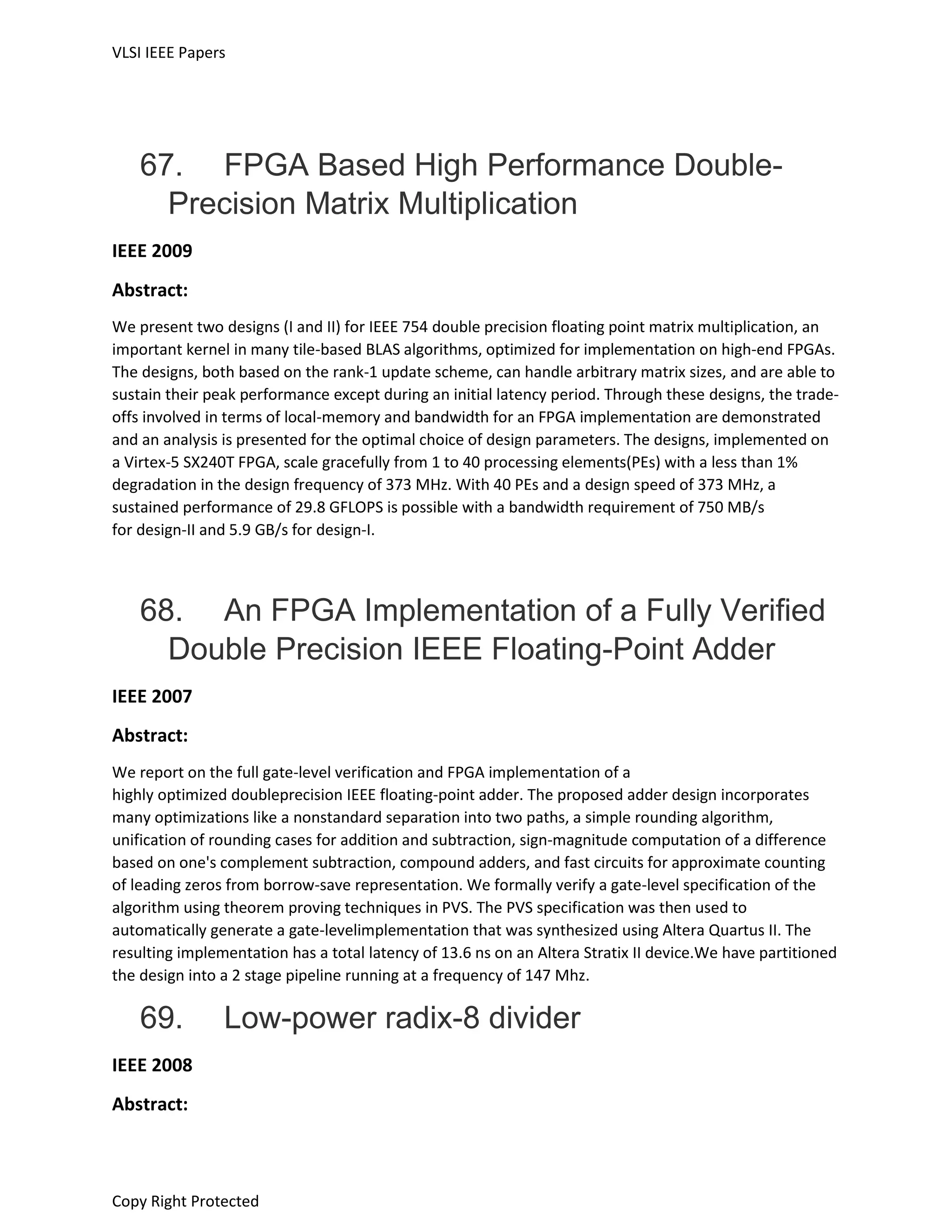 VLSI IEEE Papers
Copy Right Protected
67. FPGA Based High Performance Double-
Precision Matrix Multiplication
IEEE 2009
Abstract:
We present two designs (I and II) for IEEE 754 double precision floating point matrix multiplication, an
important kernel in many tile-based BLAS algorithms, optimized for implementation on high-end FPGAs.
The designs, both based on the rank-1 update scheme, can handle arbitrary matrix sizes, and are able to
sustain their peak performance except during an initial latency period. Through these designs, the trade-
offs involved in terms of local-memory and bandwidth for an FPGA implementation are demonstrated
and an analysis is presented for the optimal choice of design parameters. The designs, implemented on
a Virtex-5 SX240T FPGA, scale gracefully from 1 to 40 processing elements(PEs) with a less than 1%
degradation in the design frequency of 373 MHz. With 40 PEs and a design speed of 373 MHz, a
sustained performance of 29.8 GFLOPS is possible with a bandwidth requirement of 750 MB/s
for design-II and 5.9 GB/s for design-I.
68. An FPGA Implementation of a Fully Verified
Double Precision IEEE Floating-Point Adder
IEEE 2007
Abstract:
We report on the full gate-level verification and FPGA implementation of a
highly optimized doubleprecision IEEE floating-point adder. The proposed adder design incorporates
many optimizations like a nonstandard separation into two paths, a simple rounding algorithm,
unification of rounding cases for addition and subtraction, sign-magnitude computation of a difference
based on one's complement subtraction, compound adders, and fast circuits for approximate counting
of leading zeros from borrow-save representation. We formally verify a gate-level specification of the
algorithm using theorem proving techniques in PVS. The PVS specification was then used to
automatically generate a gate-levelimplementation that was synthesized using Altera Quartus II. The
resulting implementation has a total latency of 13.6 ns on an Altera Stratix II device.We have partitioned
the design into a 2 stage pipeline running at a frequency of 147 Mhz.
69. Low-power radix-8 divider
IEEE 2008
Abstract:
 