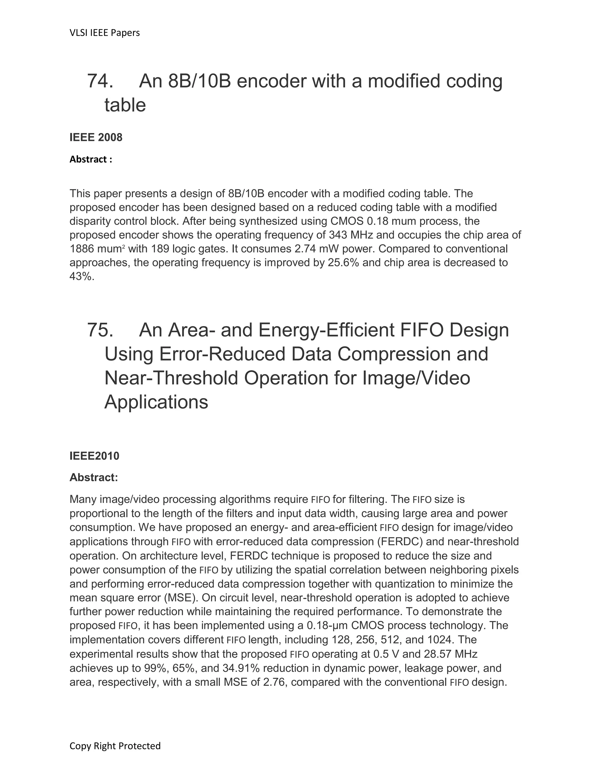 VLSI IEEE Papers
Copy Right Protected
74. An 8B/10B encoder with a modified coding
table
IEEE 2008
Abstract :
This paper presents a design of 8B/10B encoder with a modified coding table. The
proposed encoder has been designed based on a reduced coding table with a modified
disparity control block. After being synthesized using CMOS 0.18 mum process, the
proposed encoder shows the operating frequency of 343 MHz and occupies the chip area of
1886 mum2
with 189 logic gates. It consumes 2.74 mW power. Compared to conventional
approaches, the operating frequency is improved by 25.6% and chip area is decreased to
43%.
75. An Area- and Energy-Efficient FIFO Design
Using Error-Reduced Data Compression and
Near-Threshold Operation for Image/Video
Applications
IEEE2010
Abstract:
Many image/video processing algorithms require FIFO for filtering. The FIFO size is
proportional to the length of the filters and input data width, causing large area and power
consumption. We have proposed an energy- and area-efficient FIFO design for image/video
applications through FIFO with error-reduced data compression (FERDC) and near-threshold
operation. On architecture level, FERDC technique is proposed to reduce the size and
power consumption of the FIFO by utilizing the spatial correlation between neighboring pixels
and performing error-reduced data compression together with quantization to minimize the
mean square error (MSE). On circuit level, near-threshold operation is adopted to achieve
further power reduction while maintaining the required performance. To demonstrate the
proposed FIFO, it has been implemented using a 0.18-μm CMOS process technology. The
implementation covers different FIFO length, including 128, 256, 512, and 1024. The
experimental results show that the proposed FIFO operating at 0.5 V and 28.57 MHz
achieves up to 99%, 65%, and 34.91% reduction in dynamic power, leakage power, and
area, respectively, with a small MSE of 2.76, compared with the conventional FIFO design.
 