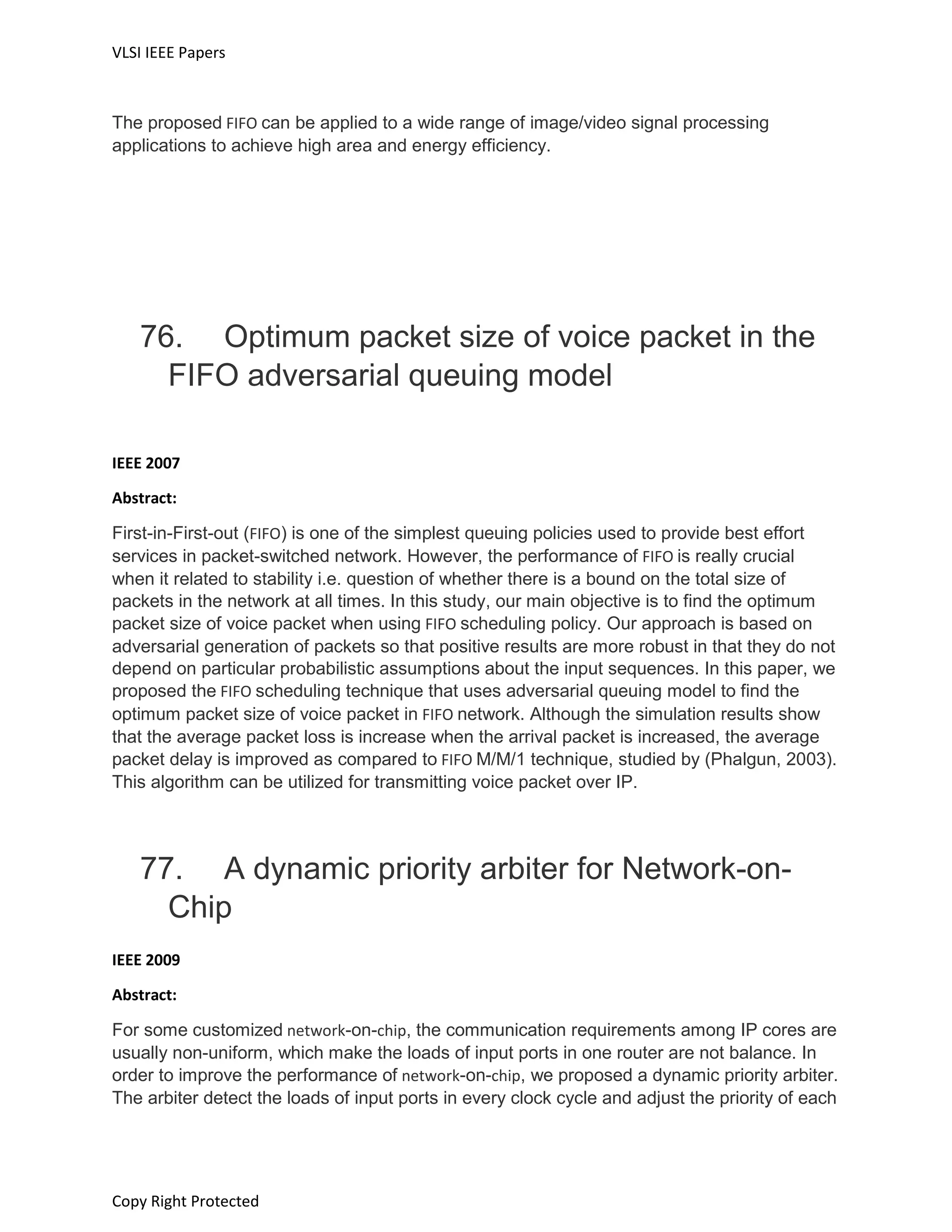 VLSI IEEE Papers
Copy Right Protected
The proposed FIFO can be applied to a wide range of image/video signal processing
applications to achieve high area and energy efficiency.
76. Optimum packet size of voice packet in the
FIFO adversarial queuing model
IEEE 2007
Abstract:
First-in-First-out (FIFO) is one of the simplest queuing policies used to provide best effort
services in packet-switched network. However, the performance of FIFO is really crucial
when it related to stability i.e. question of whether there is a bound on the total size of
packets in the network at all times. In this study, our main objective is to find the optimum
packet size of voice packet when using FIFO scheduling policy. Our approach is based on
adversarial generation of packets so that positive results are more robust in that they do not
depend on particular probabilistic assumptions about the input sequences. In this paper, we
proposed the FIFO scheduling technique that uses adversarial queuing model to find the
optimum packet size of voice packet in FIFO network. Although the simulation results show
that the average packet loss is increase when the arrival packet is increased, the average
packet delay is improved as compared to FIFO M/M/1 technique, studied by (Phalgun, 2003).
This algorithm can be utilized for transmitting voice packet over IP.
77. A dynamic priority arbiter for Network-on-
Chip
IEEE 2009
Abstract:
For some customized network-on-chip, the communication requirements among IP cores are
usually non-uniform, which make the loads of input ports in one router are not balance. In
order to improve the performance of network-on-chip, we proposed a dynamic priority arbiter.
The arbiter detect the loads of input ports in every clock cycle and adjust the priority of each
 
