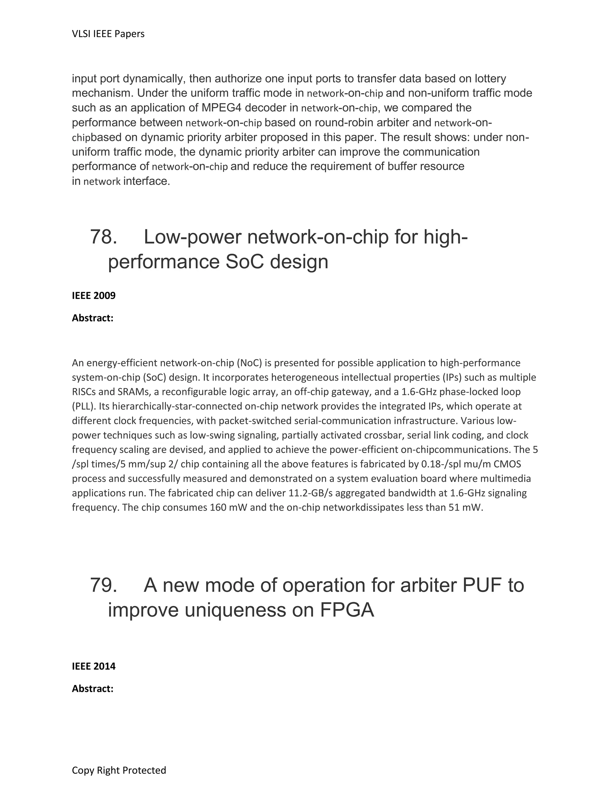 VLSI IEEE Papers
Copy Right Protected
input port dynamically, then authorize one input ports to transfer data based on lottery
mechanism. Under the uniform traffic mode in network-on-chip and non-uniform traffic mode
such as an application of MPEG4 decoder in network-on-chip, we compared the
performance between network-on-chip based on round-robin arbiter and network-on-
chipbased on dynamic priority arbiter proposed in this paper. The result shows: under non-
uniform traffic mode, the dynamic priority arbiter can improve the communication
performance of network-on-chip and reduce the requirement of buffer resource
in network interface.
78. Low-power network-on-chip for high-
performance SoC design
IEEE 2009
Abstract:
An energy-efficient network-on-chip (NoC) is presented for possible application to high-performance
system-on-chip (SoC) design. It incorporates heterogeneous intellectual properties (IPs) such as multiple
RISCs and SRAMs, a reconfigurable logic array, an off-chip gateway, and a 1.6-GHz phase-locked loop
(PLL). Its hierarchically-star-connected on-chip network provides the integrated IPs, which operate at
different clock frequencies, with packet-switched serial-communication infrastructure. Various low-
power techniques such as low-swing signaling, partially activated crossbar, serial link coding, and clock
frequency scaling are devised, and applied to achieve the power-efficient on-chipcommunications. The 5
/spl times/5 mm/sup 2/ chip containing all the above features is fabricated by 0.18-/spl mu/m CMOS
process and successfully measured and demonstrated on a system evaluation board where multimedia
applications run. The fabricated chip can deliver 11.2-GB/s aggregated bandwidth at 1.6-GHz signaling
frequency. The chip consumes 160 mW and the on-chip networkdissipates less than 51 mW.
79. A new mode of operation for arbiter PUF to
improve uniqueness on FPGA
IEEE 2014
Abstract:
 