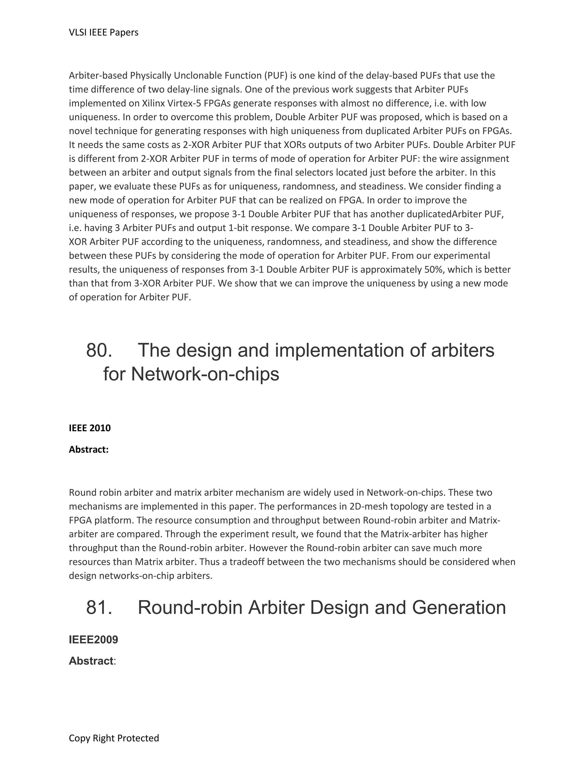 VLSI IEEE Papers
Copy Right Protected
Arbiter-based Physically Unclonable Function (PUF) is one kind of the delay-based PUFs that use the
time difference of two delay-line signals. One of the previous work suggests that Arbiter PUFs
implemented on Xilinx Virtex-5 FPGAs generate responses with almost no difference, i.e. with low
uniqueness. In order to overcome this problem, Double Arbiter PUF was proposed, which is based on a
novel technique for generating responses with high uniqueness from duplicated Arbiter PUFs on FPGAs.
It needs the same costs as 2-XOR Arbiter PUF that XORs outputs of two Arbiter PUFs. Double Arbiter PUF
is different from 2-XOR Arbiter PUF in terms of mode of operation for Arbiter PUF: the wire assignment
between an arbiter and output signals from the final selectors located just before the arbiter. In this
paper, we evaluate these PUFs as for uniqueness, randomness, and steadiness. We consider finding a
new mode of operation for Arbiter PUF that can be realized on FPGA. In order to improve the
uniqueness of responses, we propose 3-1 Double Arbiter PUF that has another duplicatedArbiter PUF,
i.e. having 3 Arbiter PUFs and output 1-bit response. We compare 3-1 Double Arbiter PUF to 3-
XOR Arbiter PUF according to the uniqueness, randomness, and steadiness, and show the difference
between these PUFs by considering the mode of operation for Arbiter PUF. From our experimental
results, the uniqueness of responses from 3-1 Double Arbiter PUF is approximately 50%, which is better
than that from 3-XOR Arbiter PUF. We show that we can improve the uniqueness by using a new mode
of operation for Arbiter PUF.
80. The design and implementation of arbiters
for Network-on-chips
IEEE 2010
Abstract:
Round robin arbiter and matrix arbiter mechanism are widely used in Network-on-chips. These two
mechanisms are implemented in this paper. The performances in 2D-mesh topology are tested in a
FPGA platform. The resource consumption and throughput between Round-robin arbiter and Matrix-
arbiter are compared. Through the experiment result, we found that the Matrix-arbiter has higher
throughput than the Round-robin arbiter. However the Round-robin arbiter can save much more
resources than Matrix arbiter. Thus a tradeoff between the two mechanisms should be considered when
design networks-on-chip arbiters.
81. Round-robin Arbiter Design and Generation
IEEE2009
Abstract:
 