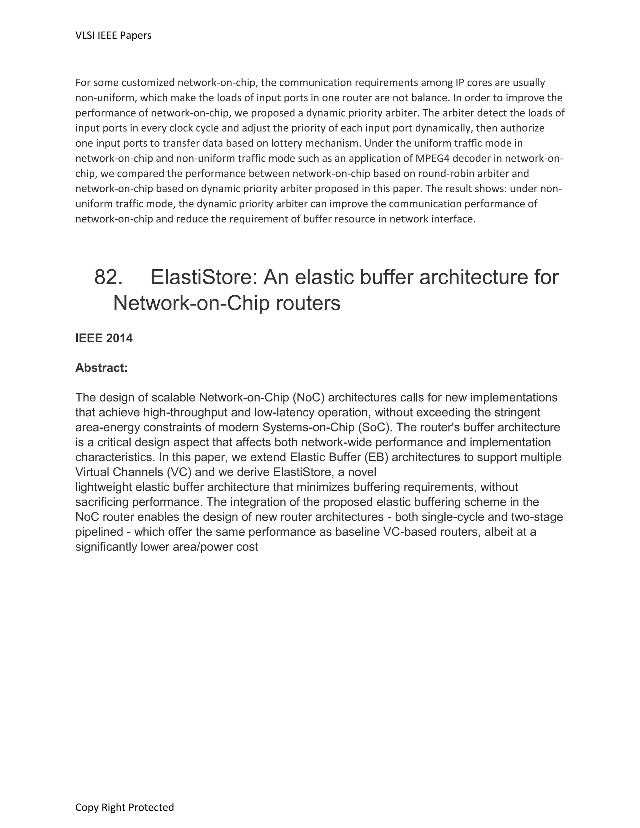 VLSI IEEE Papers
Copy Right Protected
For some customized network-on-chip, the communication requirements among IP cores are usually
non-uniform, which make the loads of input ports in one router are not balance. In order to improve the
performance of network-on-chip, we proposed a dynamic priority arbiter. The arbiter detect the loads of
input ports in every clock cycle and adjust the priority of each input port dynamically, then authorize
one input ports to transfer data based on lottery mechanism. Under the uniform traffic mode in
network-on-chip and non-uniform traffic mode such as an application of MPEG4 decoder in network-on-
chip, we compared the performance between network-on-chip based on round-robin arbiter and
network-on-chip based on dynamic priority arbiter proposed in this paper. The result shows: under non-
uniform traffic mode, the dynamic priority arbiter can improve the communication performance of
network-on-chip and reduce the requirement of buffer resource in network interface.
82. ElastiStore: An elastic buffer architecture for
Network-on-Chip routers
IEEE 2014
Abstract:
The design of scalable Network-on-Chip (NoC) architectures calls for new implementations
that achieve high-throughput and low-latency operation, without exceeding the stringent
area-energy constraints of modern Systems-on-Chip (SoC). The router's buffer architecture
is a critical design aspect that affects both network-wide performance and implementation
characteristics. In this paper, we extend Elastic Buffer (EB) architectures to support multiple
Virtual Channels (VC) and we derive ElastiStore, a novel
lightweight elastic buffer architecture that minimizes buffering requirements, without
sacrificing performance. The integration of the proposed elastic buffering scheme in the
NoC router enables the design of new router architectures - both single-cycle and two-stage
pipelined - which offer the same performance as baseline VC-based routers, albeit at a
significantly lower area/power cost
 