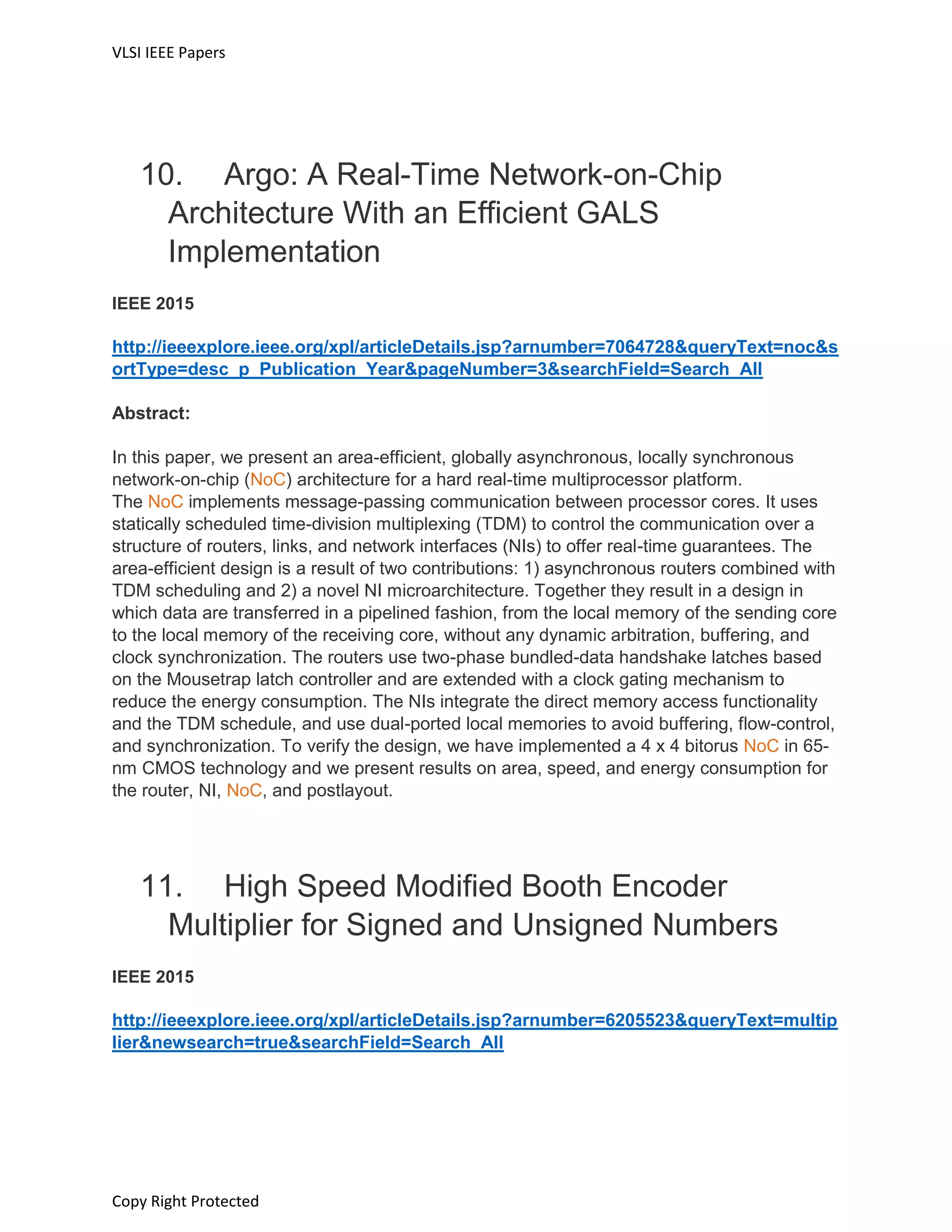 VLSI IEEE Papers
Copy Right Protected
10. Argo: A Real-Time Network-on-Chip
Architecture With an Efficient GALS
Implementation
IEEE 2015
http://ieeexplore.ieee.org/xpl/articleDetails.jsp?arnumber=7064728&queryText=noc&s
ortType=desc_p_Publication_Year&pageNumber=3&searchField=Search_All
Abstract:
In this paper, we present an area-efficient, globally asynchronous, locally synchronous
network-on-chip (NoC) architecture for a hard real-time multiprocessor platform.
The NoC implements message-passing communication between processor cores. It uses
statically scheduled time-division multiplexing (TDM) to control the communication over a
structure of routers, links, and network interfaces (NIs) to offer real-time guarantees. The
area-efficient design is a result of two contributions: 1) asynchronous routers combined with
TDM scheduling and 2) a novel NI microarchitecture. Together they result in a design in
which data are transferred in a pipelined fashion, from the local memory of the sending core
to the local memory of the receiving core, without any dynamic arbitration, buffering, and
clock synchronization. The routers use two-phase bundled-data handshake latches based
on the Mousetrap latch controller and are extended with a clock gating mechanism to
reduce the energy consumption. The NIs integrate the direct memory access functionality
and the TDM schedule, and use dual-ported local memories to avoid buffering, flow-control,
and synchronization. To verify the design, we have implemented a 4 x 4 bitorus NoC in 65-
nm CMOS technology and we present results on area, speed, and energy consumption for
the router, NI, NoC, and postlayout.
11. High Speed Modified Booth Encoder
Multiplier for Signed and Unsigned Numbers
IEEE 2015
http://ieeexplore.ieee.org/xpl/articleDetails.jsp?arnumber=6205523&queryText=multip
lier&newsearch=true&searchField=Search_All
 