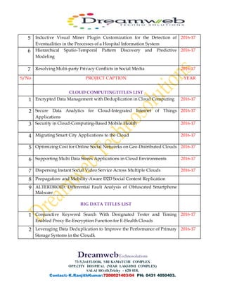 DreamwebTechnosolutions
73/5,3rdFLOOR, SRI KAMATCHI COMPLEX
OPP.CITY HOSPITAL (NEAR LAKSHMI COMPLEX)
SALAI ROAD,Trichy - 620 018,
Contact:-K.RanjithKumar:7200021403/04 PH: 0431 4050403.
5 Inductive Visual Miner Plugin Customization for the Detection of
Eventualities in the Processes of a Hospital Information System
2016-17
6 Hierarchical Spatio-Temporal Pattern Discovery and Predictive
Modeling
2016-17
7 Resolving Multi-party Privacy Conflicts in Social Media 2016-17
S/No PROJECT CAPTION YEAR
CLOUD COMPUTINGTITLES LIST
1 Encrypted Data Management with Deduplication in Cloud Computing 2016-17
2 Secure Data Analytics for Cloud-Integrated Internet of Things
Applications
2016-17
3 Security in Cloud-Computing-Based Mobile Health 2016-17
4 Migrating Smart City Applications to the Cloud 2016-17
5 Optimizing Cost for Online Social Networks on Geo-Distributed Clouds 2016-17
6 Supporting Multi Data Stores Applications in Cloud Environments 2016-17
7 Dispersing Instant Social Video Service Across Multiple Clouds 2016-17
8 Propagation- and Mobility-Aware D2D Social Content Replication
9 ALTERDROID: Differential Fault Analysis of Obfuscated Smartphone
Malware
BIG DATA TITLES LIST
1 Conjunctive Keyword Search With Designated Tester and Timing
Enabled Proxy Re-Encryption Function for E-Health Clouds
2016-17
2 Leveraging Data Deduplication to Improve the Performance of Primary
Storage Systems in the Cloudk
2016-17
 
