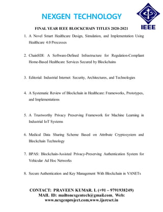 NEXGEN TECHNOLOGY
FINAL YEAR IEEE BLOCKCHAIN TITLES 2020-2021
CONTACT: PRAVEEN KUMAR. L (+91 – 9791938249)
MAIL ID: mailtonexgentech@gmail.com, Web:
www.nexgenproject.com,www.ijarcset.in
1. A Novel Smart Healthcare Design, Simulation, and Implementation Using
Healthcare 4.0 Processes
2. ChainSDI: A Software-Defined Infrastructure for Regulation-Compliant
Home-Based Healthcare Services Secured by Blockchains
3. Editorial: Industrial Internet: Security, Architectures, and Technologies
4. A Systematic Review of Blockchain in Healthcare: Frameworks, Prototypes,
and Implementations
5. A Trustworthy Privacy Preserving Framework for Machine Learning in
Industrial IoT Systems
6. Medical Data Sharing Scheme Based on Attribute Cryptosystem and
Blockchain Technology
7. BPAS: Blockchain-Assisted Privacy-Preserving Authentication System for
Vehicular Ad Hoc Networks
8. Secure Authentication and Key Management With Blockchain in VANETs
 