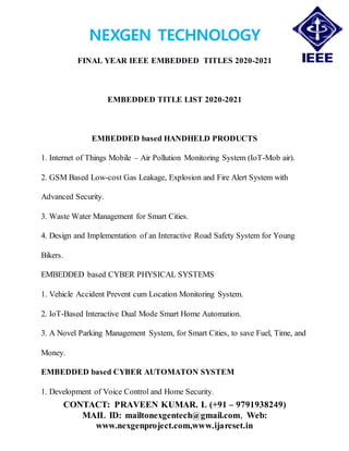 NEXGEN TECHNOLOGY
FINAL YEAR IEEE EMBEDDED TITLES 2020-2021
CONTACT: PRAVEEN KUMAR. L (+91 – 9791938249)
MAIL ID: mailtonexgentech@gmail.com, Web:
www.nexgenproject.com,www.ijarcset.in
EMBEDDED TITLE LIST 2020-2021
EMBEDDED based HANDHELD PRODUCTS
1. Internet of Things Mobile – Air Pollution Monitoring System (IoT-Mob air).
2. GSM Based Low-cost Gas Leakage, Explosion and Fire Alert System with
Advanced Security.
3. Waste Water Management for Smart Cities.
4. Design and Implementation of an Interactive Road Safety System for Young
Bikers.
EMBEDDED based CYBER PHYSICAL SYSTEMS
1. Vehicle Accident Prevent cum Location Monitoring System.
2. IoT-Based Interactive Dual Mode Smart Home Automation.
3. A Novel Parking Management System, for Smart Cities, to save Fuel, Time, and
Money.
EMBEDDED based CYBER AUTOMATON SYSTEM
1. Development of Voice Control and Home Security.
 