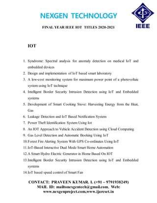 NEXGEN TECHNOLOGY
FINAL YEAR IEEE IOT TITLES 2020-2021
CONTACT: PRAVEEN KUMAR. L (+91 – 9791938249)
MAIL ID: mailtonexgentech@gmail.com, Web:
www.nexgenproject.com,www.ijarcset.in
IOT
1. Syndrome: Spectral analysis for anomaly detection on medical IoT and
embedded devices
2. Design and implementation of IoT based smart laboratory
3. A low-cost monitoring system for maximum power point of a photovoltaic
system using IoT technique
4. Intelligent Border Security Intrusion Detection using IoT and Embedded
systems
5. Development of Smart Cooking Stove: Harvesting Energy from the Heat,
Gas
6. Leakage Detection and IoT Based Notification System
7. Power Theft Identification System Using Iot
8. An IOT Approach to Vehicle Accident Detection using Cloud Computing
9. Gas Level Detection and Automatic Booking Using IoT
10.Forest Fire Alerting System With GPS Co-ordinates Using IoT
11.IoT-Based Interactive Dual Mode Smart Home Automation
12.A Smart Hydro Electric Generator in Home Based On IOT
13.Intelligent Border Security Intrusion Detection using IoT and Embedded
systems
14.IoT based speed control of Smart Fan
 