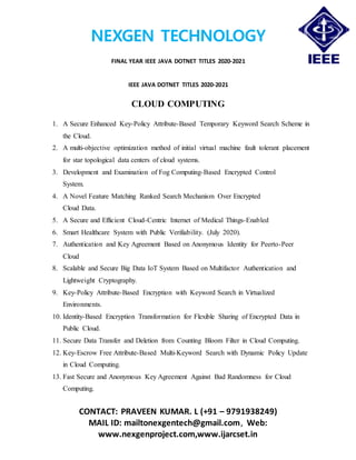 NEXGEN TECHNOLOGY
FINAL YEAR IEEE JAVA DOTNET TITLES 2020-2021
CONTACT: PRAVEEN KUMAR. L (+91 – 9791938249)
MAIL ID: mailtonexgentech@gmail.com, Web:
www.nexgenproject.com,www.ijarcset.in
IEEE JAVA DOTNET TITLES 2020-2021
CLOUD COMPUTING
1. A Secure Enhanced Key-Policy Attribute-Based Temporary Keyword Search Scheme in
the Cloud.
2. A multi-objective optimization method of initial virtual machine fault tolerant placement
for star topological data centers of cloud systems.
3. Development and Examination of Fog Computing-Based Encrypted Control
System.
4. A Novel Feature Matching Ranked Search Mechanism Over Encrypted
Cloud Data.
5. A Secure and Efficient Cloud-Centric Internet of Medical Things-Enabled
6. Smart Healthcare System with Public Verifiability. (July 2020).
7. Authentication and Key Agreement Based on Anonymous Identity for Peerto-Peer
Cloud
8. Scalable and Secure Big Data IoT System Based on Multifactor Authentication and
Lightweight Cryptography.
9. Key-Policy Attribute-Based Encryption with Keyword Search in Virtualized
Environments.
10. Identity-Based Encryption Transformation for Flexible Sharing of Encrypted Data in
Public Cloud.
11. Secure Data Transfer and Deletion from Counting Bloom Filter in Cloud Computing.
12. Key-Escrow Free Attribute-Based Multi-Keyword Search with Dynamic Policy Update
in Cloud Computing.
13. Fast Secure and Anonymous Key Agreement Against Bad Randomness for Cloud
Computing.
 