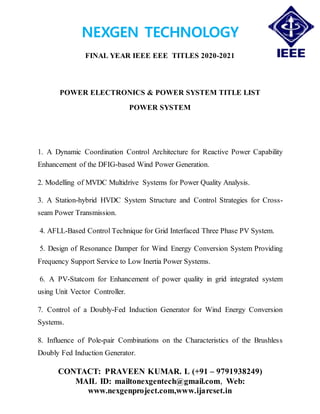 NEXGEN TECHNOLOGY
FINAL YEAR IEEE EEE TITLES 2020-2021
CONTACT: PRAVEEN KUMAR. L (+91 – 9791938249)
MAIL ID: mailtonexgentech@gmail.com, Web:
www.nexgenproject.com,www.ijarcset.in
POWER ELECTRONICS & POWER SYSTEM TITLE LIST
POWER SYSTEM
1. A Dynamic Coordination Control Architecture for Reactive Power Capability
Enhancement of the DFIG-based Wind Power Generation.
2. Modelling of MVDC Multidrive Systems for Power Quality Analysis.
3. A Station-hybrid HVDC System Structure and Control Strategies for Cross-
seam Power Transmission.
4. AFLL-Based Control Technique for Grid Interfaced Three Phase PV System.
5. Design of Resonance Damper for Wind Energy Conversion System Providing
Frequency Support Service to Low Inertia Power Systems.
6. A PV-Statcom for Enhancement of power quality in grid integrated system
using Unit Vector Controller.
7. Control of a Doubly-Fed Induction Generator for Wind Energy Conversion
Systems.
8. Influence of Pole-pair Combinations on the Characteristics of the Brushless
Doubly Fed Induction Generator.
 