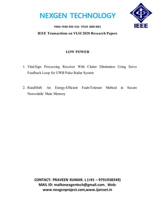 NEXGEN TECHNOLOGY
FINAL YEAR IEEE VLSI TITLES 2020-2021
CONTACT: PRAVEEN KUMAR. L (+91 – 9791938249)
MAIL ID: mailtonexgentech@gmail.com, Web:
www.nexgenproject.com,www.ijarcset.in
IEEE Transactions on VLSI 2020 Research Papers
LOW POWER
1. Vital-Sign Processing Receiver With Clutter Elimination Using Servo
Feedback Loop for UWB Pulse Radar System
2. RandShift: An Energy-Efficient Fault-Tolerant Method in Secure
Nonvolatile Main Memory
 