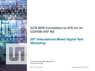 Confidential © ams AG 2015
ACR BER Correlation to ATE for an
COFDM VHF RX
20th International Mixed Signal Test
Workshop
Peter Sarson CEng MIET CMgr MCMI
Full Service Foundry
24th – 26th June 2015
 