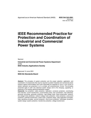 Approved as an American National Standard (ANSI) IEEE Std 242-2001
(Revision of
IEEE Std 242-1986)
IEEE Recommended Practice for
Protection and Coordination of
Industrial and Commercial
Power Systems
Sponsor
Industrial and Commercial Power Systems Department
of the
IEEE Industry Applications Society
Approved 14 June 2001
IEEE-SA Standards Board
Abstract: The principles of system protection and the proper selection, application, and
coordination of components that may be required to protect industrial and commercial power
systems against abnormalities that could reasonably be expected to occur in the course of
system operation are presented in a in a simple, yet comprehensive, format. The principles
presented apply to both new electrical system design and to the changing, upgrading, or
expansion of an existing electrical distribution system.
Keywords: bus protection, cable protection, calibration, conductor protection, coordinating
time intervals, current transformers, current-limiting fuses, fuse coordination, fuse selectivity,
generator grounding, generator protection, high-voltage fuses, liquid preservation systems,
low-voltage motor protection, medium-voltage motor protection, motor protection, overcurrent
protection, potential transformers, power fuses, protective relays, relay application principles,
relay operating principles, service protection, short-circuit protection, switchgear protection,
system design, system protection, transformer protection, voltage transformers
 