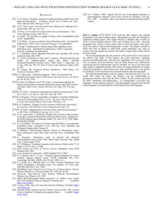 > REPLACE THIS LINE WITH YOUR PAPER IDENTIFICATION NUMBER (DOUBLE-CLICK HERE TO EDIT) <                                                                              6

                                 REFERENCES                                          [30] R. J. Vidmar. (1992, August). On the use of atmospheric plasmas as
                                                                                          electromagnetic reflectors. IEEE Trans. Plasma Sci. [Online]. 21(3). pp.
[1] G. O. Young, “Synthetic structure of industrial plastics (Book style with             876—880.     Available: http://www.halcyon.com/pub/journals/21ps03-
     paper title and editor),” in Plastics, 2nd ed. vol. 3, J. Peters, Ed. New            vidmar
     York: McGraw-Hill, 1964, pp. 15–64.
[2] W.-K. Chen, Linear Networks and Systems (Book style). Belmont, CA:
     Wadsworth, 1993, pp. 123–135.
[3] H. Poor, An Introduction to Signal Detection and Estimation. New
     York: Springer-Verlag, 1985, ch. 4.                                             First A. Author (M’76–SM’81–F’87) and the other authors may include
[4] B. Smith, “An approach to graphs of linear forms (Unpublished work               biographies at the end of regular papers. Biographies are often not included in
     style),” unpublished.                                                           conference-related papers. This author became a Member (M) of IEEE in
[5] E. H. Miller, “A note on reflector arrays (Periodical style—Accepted for         1976, a Senior Member (SM) in 1981, and a Fellow (F) in 1987. The first
     publication),” IEEE Trans. Antennas Propagat., to be published.                 paragraph may contain a place and/or date of birth (list place, then date).
[6] J. Wang, “Fundamentals of erbium-doped fiber amplifiers arrays                   Next, the author’s educational background is listed. The degrees should be
     (Periodical style—Submitted for publication),” IEEE J. Quantum                  listed with type of degree in what field, which institution, city, state or
     Electron., submitted for publication.                                           country, and year degree was earned. The author’s major field of study should
[7] C. J. Kaufman, Rocky Mountain Research Lab., Boulder, CO, private                be lower-cased.
     communication, May 1995.                                                            The second paragraph uses the pronoun of the person (he or she) and not
[8] Y. Yorozu, M. Hirano, K. Oka, and Y. Tagawa, “Electron spectroscopy              the author’s last name. It lists military and work experience, including
     studies on magneto-optical media and plastic substrate                          summer and fellowship jobs. Job titles are capitalized. The current job must
     interfaces(Translation Journals style),” IEEE Transl. J. Magn.Jpn., vol.        have a location; previous positions may be listed without one. Information
     2, Aug. 1987, pp. 740–741 [Dig. 9th Annu. Conf. Magnetics Japan, 1982,          concerning previous publications may be included. Try not to list more than
     p. 301].                                                                        three books or published articles. The format for listing publishers of a book
[9] M. Young, The Techincal Writers Handbook. Mill Valley, CA:                       within the biography is: title of book (city, state: publisher name, year) similar
     University Science, 1989.                                                       to a reference. Current and previous research interests ends the paragraph.
[10] J. U. Duncombe, “Infrared navigation—Part I: An assessment of                       The third paragraph begins with the author’s title and last name (e.g., Dr.
     feasibility (Periodical style),” IEEE Trans. Electron Devices, vol. ED-11,      Smith, Prof. Jones, Mr. Kajor, Ms. Hunter). List any memberships in
     pp. 34–39, Jan. 1959.                                                           professional societies other than the IEEE. Finally, list any awards and work
                                                                                     for IEEE committees and publications. If a photograph is provided, the
[11] S. Chen, B. Mulgrew, and P. M. Grant, “A clustering technique for               biography will be indented around it. The photograph is placed at the top left
     digital communications channel equalization using radial basis function         of the biography. Personal hobbies will be deleted from the biography.
     networks,” IEEE Trans. Neural Networks, vol. 4, pp. 570–578, July
     1993.
[12] R. W. Lucky, “Automatic equalization for digital communication,” Bell
     Syst. Tech. J., vol. 44, no. 4, pp. 547–588, Apr. 1965.
[13] S. P. Bingulac, “On the compatibility of adaptive controllers (Published
     Conference Proceedings style),” in Proc. 4th Annu. Allerton Conf.
     Circuits and Systems Theory, New York, 1994, pp. 8–16.
[14] G. R. Faulhaber, “Design of service systems with priority reservation,”
     in Conf. Rec. 1995 IEEE Int. Conf. Communications, pp. 3–8.
[15] W. D. Doyle, “Magnetization reversal in films with biaxial anisotropy,”
     in 1987 Proc. INTERMAG Conf., pp. 2.2-1–2.2-6.
[16] G. W. Juette and L. E. Zeffanella, “Radio noise currents n short sections
     on bundle conductors (Presented Conference Paper style),” presented at
     the IEEE Summer power Meeting, Dallas, TX, June 22–27, 1990, Paper
     90 SM 690-0 PWRS.
[17] J. G. Kreifeldt, “An analysis of surface-detected EMG as an amplitude-
     modulated noise,” presented at the 1989 Int. Conf. Medicine and
     Biological Engineering, Chicago, IL.
[18] J. Williams, “Narrow-band analyzer (Thesis or Dissertation style),”
     Ph.D. dissertation, Dept. Elect. Eng., Harvard Univ., Cambridge, MA,
     1993.
[19] N. Kawasaki, “Parametric study of thermal and chemical
     nonequilibrium nozzle flow,” M.S. thesis, Dept. Electron. Eng., Osaka
     Univ., Osaka, Japan, 1993.
[20] J. P. Wilkinson, “Nonlinear resonant circuit devices (Patent style),” U.S.
     Patent 3 624 12, July 16, 1990.
[21] IEEE Criteria for Class IE Electric Systems (Standards style), IEEE
     Standard 308, 1969.
[22] Letter Symbols for Quantities, ANSI Standard Y10.5-1968.
[23] R. E. Haskell and C. T. Case, “Transient signal propagation in lossless
     isotropic plasmas (Report style),” USAF Cambridge Res. Lab.,
     Cambridge, MA Rep. ARCRL-66-234 (II), 1994, vol. 2.
[24] E. E. Reber, R. L. Michell, and C. J. Carter, “Oxygen absorption in the
     Earth’s atmosphere,” Aerospace Corp., Los Angeles, CA, Tech. Rep.
     TR-0200 (420-46)-3, Nov. 1988.
[25] (Handbook style) Transmission Systems for Communications, 3rd ed.,
     Western Electric Co., Winston-Salem, NC, 1985, pp. 44–60.
[26] Motorola Semiconductor Data Manual, Motorola Semiconductor
     Products Inc., Phoenix, AZ, 1989.
[27] (Basic Book/Monograph Online Sources) J. K. Author. (year, month,
     day). Title (edition) [Type of medium]. Volume(issue).             Available:
     http://www.(URL)
[28] J. Jones. (1991, May 10). Networks (2nd ed.) [Online]. Available: http://
     www.atm.com
[29] (Journal Online Sources style) K. Author. (year, month). Title. Journal
     [Type of medium]. Volume(issue), paging if given.          Available: http://
     www.(URL)
 