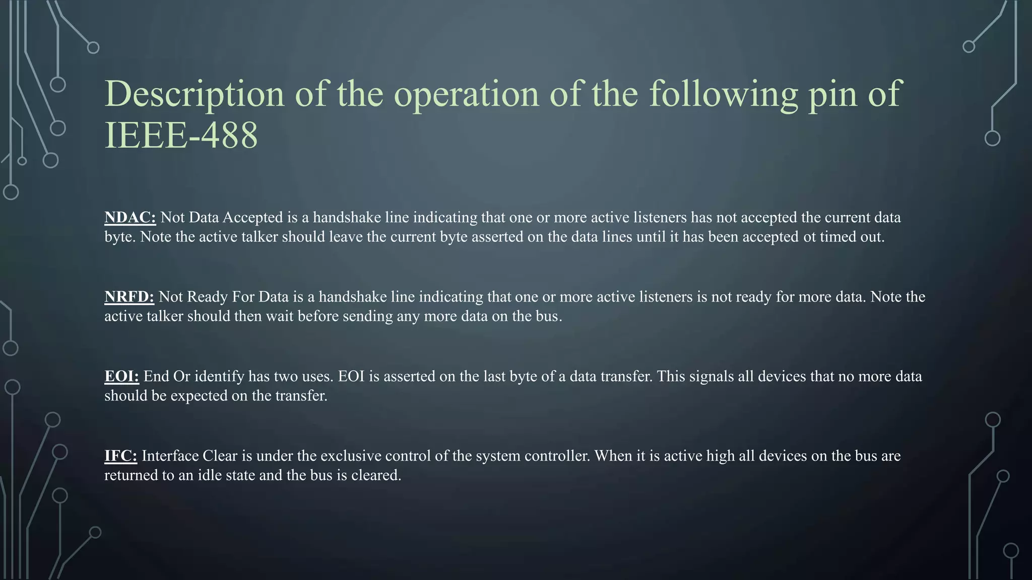 Description of the operation of the following pin of
IEEE-488
NDAC: Not Data Accepted is a handshake line indicating that one or more active listeners has not accepted the current data
byte. Note the active talker should leave the current byte asserted on the data lines until it has been accepted ot timed out.
NRFD: Not Ready For Data is a handshake line indicating that one or more active listeners is not ready for more data. Note the
active talker should then wait before sending any more data on the bus.
EOI: End Or identify has two uses. EOI is asserted on the last byte of a data transfer. This signals all devices that no more data
should be expected on the transfer.
IFC: Interface Clear is under the exclusive control of the system controller. When it is active high all devices on the bus are
returned to an idle state and the bus is cleared.
 