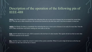 Description of the operation of the following pin of
IEEE-488
NDAC: Not Data Accepted is a handshake line indicating that one or more active listeners has not accepted the current data
byte. Note the active talker should leave the current byte asserted on the data lines until it has been accepted ot timed out.
NRFD: Not Ready For Data is a handshake line indicating that one or more active listeners is not ready for more data. Note the
active talker should then wait before sending any more data on the bus.
EOI: End Or identify has two uses. EOI is asserted on the last byte of a data transfer. This signals all devices that no more data
should be expected on the transfer.
IFC: Interface Clear is under the exclusive control of the system controller. When it is active high all devices on the bus are
returned to an idle state and the bus is cleared.
 