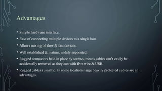 Advantages
• Simple hardware interface.
• Ease of connecting multiple devices to a single host.
• Allows mixing of slow & fast devices.
• Well established & mature, widely supported.
• Rugged connectors held in place by screws, means cables can’t easily be
accidentally removed as they can with five wire & USB.
• Rugged cables (usually). In some locations large heavily protected cables are an
advantages.
 