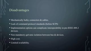 Disadvantages
• Mechanically bulky connectors & cables.
• Lack of command protocol standards (before SCPI)
• Implementation options can complicate interoperability in pre-IEEE-488.2
devices.
• Non mandatory galvanic isolation between bus & devices.
• High cost.
• Limited availability.
 