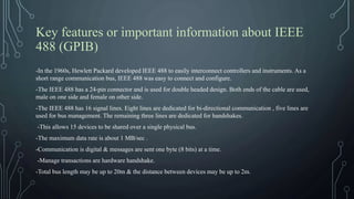 Key features or important information about IEEE
488 (GPIB)
-In the 1960s, Hewlett Packard developed IEEE 488 to easily interconnect controllers and instruments. As a
short range communication bus, IEEE 488 was easy to connect and configure.
-The IEEE 488 has a 24-pin connector and is used for double headed design. Both ends of the cable are used,
male on one side and female on other side.
-The IEEE 488 has 16 signal lines. Eight lines are dedicated for bi-directional communication , five lines are
used for bus management. The remaining three lines are dedicated for handshakes.
-This allows 15 devices to be shared over a single physical bus.
-The maximum data rate is about 1 MB/sec .
-Communication is digital & messages are sent one byte (8 bits) at a time.
-Manage transactions are hardware handshake.
-Total bus length may be up to 20m & the distance between devices may be up to 2m.
 
