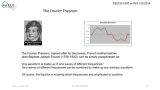 The Fourier Theorem, named after its discoverer, French mathematician
Jean Baptiste Joseph Fourier (1768-1830), can be simply paraphrased as:
“Any waveform is made up of sine waves of different frequencies.”
Sine waves of different frequencies can be combined to make up any arbitrary waveform.
Of course, the big trick is knowing which frequencies and amplitudes to combine.
The	
  Fourier	
  Theorem	
  
Distorted Waveform
-1.5
-1
-0.5
0
0.5
1
1.5
IEEE519	
  1992	
  vs	
  IEEE	
  519	
  2014	
  
Wed.,	
  June	
  24,	
  2015	
   By:	
  Al	
  Archambault	
  	
  	
   18	
  
 
