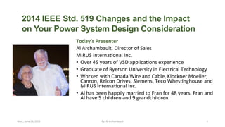 Today’s	
  Presenter	
  
Al	
  Archambault,	
  Director	
  of	
  Sales	
  
MIRUS	
  Interna9onal	
  Inc.	
  
•  Over	
  45	
  years	
  of	
  VSD	
  applica9ons	
  experience	
  
•  Graduate	
  of	
  Ryerson	
  University	
  in	
  Electrical	
  Technology	
  
•  Worked	
  with	
  Canada	
  Wire	
  and	
  Cable,	
  Klockner	
  Moeller,	
  
Canron,	
  Relcon	
  Drives,	
  Siemens,	
  Teco	
  Whes9nghouse	
  and	
  
MIRUS	
  Interna9onal	
  Inc.	
  
•  Al	
  has	
  been	
  happily	
  married	
  to	
  Fran	
  for	
  48	
  years.	
  Fran	
  and	
  
Al	
  have	
  5	
  children	
  and	
  9	
  grandchildren.	
  
Wed.,	
  June	
  24,	
  2015	
   By:	
  Al	
  Archambault	
  	
  	
   2	
  
2014 IEEE Std. 519 Changes and the Impact
on Your Power System Design Consideration	
  
The linked image cannot be displayed. The file may have been moved, renamed, or deleted. Verify that the link points to
the correct file and location.
 