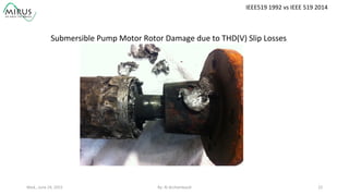 Wed.,	
  June	
  24,	
  2015	
   By:	
  Al	
  Archambault	
  	
  	
   22	
  
IEEE519	
  1992	
  vs	
  IEEE	
  519	
  2014	
  
Submersible	
  Pump	
  Motor	
  Rotor	
  Damage	
  due	
  to	
  THD(V)	
  Slip	
  Losses	
  
 