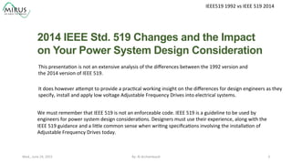 IEEE519	
  1992	
  vs	
  IEEE	
  519	
  2014	
  
2014 IEEE Std. 519 Changes and the Impact
on Your Power System Design Consideration	
  
By:	
  Al	
  Archambault	
  	
  	
   3	
  Wed.,	
  June	
  24,	
  2015	
  
This	
  presenta9on	
  is	
  not	
  an	
  extensive	
  analysis	
  of	
  the	
  diﬀerences	
  between	
  the	
  1992	
  version	
  and	
  
the	
  2014	
  version	
  of	
  IEEE	
  519.	
  	
  
	
  	
  
	
  	
  	
  It	
  does	
  however	
  aXempt	
  to	
  provide	
  a	
  prac9cal	
  working	
  insight	
  on	
  the	
  diﬀerences	
  for	
  design	
  engineers	
  as	
  they	
  	
  
specify,	
  install	
  and	
  apply	
  low	
  voltage	
  Adjustable	
  Frequency	
  Drives	
  into	
  electrical	
  systems.	
  
We	
  must	
  remember	
  that	
  IEEE	
  519	
  is	
  not	
  an	
  enforceable	
  code.	
  IEEE	
  519	
  is	
  a	
  guideline	
  to	
  be	
  used	
  by	
  	
  
engineers	
  for	
  power	
  system	
  design	
  considera9ons.	
  Designers	
  must	
  use	
  their	
  experience,	
  along	
  with	
  the	
  	
  
IEEE	
  519	
  guidance	
  and	
  a	
  liXle	
  common	
  sense	
  when	
  wri9ng	
  speciﬁca9ons	
  involving	
  the	
  installa9on	
  of	
  	
  
Adjustable	
  Frequency	
  Drives	
  today.	
  
	
  
 