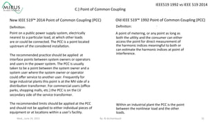 Wed.,	
  June	
  24,	
  2015	
   By:	
  Al	
  Archambault	
  	
  	
   31	
  
	
  
Point	
  on	
  a	
  public	
  power	
  supply	
  system,	
  electrically	
  	
  
nearest	
  to	
  a	
  par9cular	
  load,	
  at	
  which	
  other	
  loads	
  	
  
are	
  or	
  could	
  be	
  connected.	
  The	
  PCC	
  is	
  a	
  point	
  located	
  
upstream	
  of	
  the	
  considered	
  installa9on.	
  
	
  
The	
  recommended	
  prac9ce	
  should	
  be	
  applied	
  	
  at	
  
interface	
  points	
  between	
  system	
  owners	
  or	
  operators	
  
and	
  users	
  in	
  the	
  power	
  system.	
  The	
  PCC	
  is	
  usually	
  
taken	
  to	
  be	
  a	
  point	
  between	
  the	
  system	
  owner	
  and	
  a	
  
system	
  user	
  where	
  the	
  system	
  owner	
  or	
  operator	
  
could	
  oﬀer	
  service	
  to	
  another	
  user.	
  Frequently	
  for	
  
large	
  industrial	
  plants	
  this	
  point	
  is	
  at	
  the	
  MV	
  side	
  of	
  a	
  
distribu9on	
  transformer.	
  For	
  commercial	
  users	
  (oﬃce	
  
parks,	
  shopping	
  malls,	
  etc.)	
  the	
  PCC	
  is	
  on	
  the	
  LV	
  
secondary	
  side	
  of	
  the	
  service	
  transformer.	
  
	
  
The	
  recommended	
  limits	
  should	
  be	
  applied	
  at	
  the	
  PCC	
  
and	
  should	
  not	
  be	
  applied	
  to	
  either	
  individual	
  pieces	
  of	
  
equipment	
  or	
  at	
  loca9ons	
  within	
  a	
  user’s	
  facility.	
  
New	
  IEEE	
  519™	
  2014	
  Point	
  of	
  Common	
  Coupling	
  (PCC)	
  
	
  	
  
Old	
  IEEE	
  519™	
  1992	
  Point	
  of	
  Common	
  Coupling	
  (PCC)	
  
	
  	
  
	
  	
  	
  A	
  point	
  of	
  metering,	
  or	
  any	
  point	
  as	
  long	
  as	
  
both	
  the	
  u9lity	
  and	
  the	
  consumer	
  can	
  either	
  
access	
  the	
  point	
  for	
  direct	
  measurement	
  of	
  
the	
  harmonic	
  indices	
  meaningful	
  to	
  both	
  or	
  
can	
  es9mate	
  the	
  harmonic	
  indices	
  at	
  point	
  of	
  
interference.	
  	
  	
  
	
  
	
  
	
  
	
  
	
  
	
  
	
  
	
  
	
  
	
  	
  	
  	
  	
  Within	
  an	
  industrial	
  plant	
  the	
  PCC	
  is	
  the	
  point	
  
between	
  the	
  nonlinear	
  load	
  and	
  the	
  other	
  
loads.	
  
.Deﬁni9on:	
  Deﬁni9on:	
  
IEEE519	
  1992	
  vs	
  IEEE	
  519	
  2014	
  
C.)	
  Point	
  of	
  Common	
  Coupling	
  
 