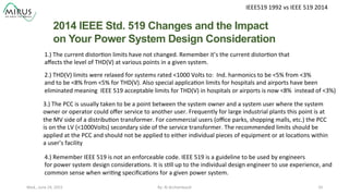 IEEE519	
  1992	
  vs	
  IEEE	
  519	
  2014	
  
2014 IEEE Std. 519 Changes and the Impact
on Your Power System Design Consideration	
  
By:	
  Al	
  Archambault	
  	
  	
   33	
  Wed.,	
  June	
  24,	
  2015	
  
1.)	
  The	
  current	
  distor9on	
  limits	
  have	
  not	
  changed.	
  Remember	
  it’s	
  the	
  current	
  distor9on	
  that	
  	
  
aﬀects	
  the	
  level	
  of	
  THD(V)	
  at	
  various	
  points	
  in	
  a	
  given	
  system.	
  
2.)	
  THD(V)	
  limits	
  were	
  relaxed	
  for	
  systems	
  rated	
  <1000	
  Volts	
  to:	
  	
  Ind.	
  harmonics	
  to	
  be	
  <5%	
  from	
  <3%	
  
and	
  to	
  be	
  <8%	
  from	
  <5%	
  for	
  THD(V).	
  Also	
  special	
  applica9on	
  limits	
  for	
  hospitals	
  and	
  airports	
  have	
  been	
  
eliminated	
  meaning	
  	
  IEEE	
  519	
  acceptable	
  limits	
  for	
  THD(V)	
  in	
  hospitals	
  or	
  airports	
  is	
  now	
  <8%	
  	
  instead	
  of	
  <3%)	
  	
  
3.)	
  The	
  PCC	
  is	
  usually	
  taken	
  to	
  be	
  a	
  point	
  between	
  the	
  system	
  owner	
  and	
  a	
  system	
  user	
  where	
  the	
  system	
  	
  
owner	
  or	
  operator	
  could	
  oﬀer	
  service	
  to	
  another	
  user.	
  Frequently	
  for	
  large	
  industrial	
  plants	
  this	
  point	
  is	
  at	
  	
  
the	
  MV	
  side	
  of	
  a	
  distribu9on	
  transformer.	
  For	
  commercial	
  users	
  (oﬃce	
  parks,	
  shopping	
  malls,	
  etc.)	
  the	
  PCC	
  	
  
is	
  on	
  the	
  LV	
  (<1000Volts)	
  secondary	
  side	
  of	
  the	
  service	
  transformer.	
  The	
  recommended	
  limits	
  should	
  be	
  
applied	
  at	
  the	
  PCC	
  and	
  should	
  not	
  be	
  applied	
  to	
  either	
  individual	
  pieces	
  of	
  equipment	
  or	
  at	
  loca9ons	
  within	
  	
  
a	
  user’s	
  facility	
  
	
  
4.)	
  Remember	
  IEEE	
  519	
  is	
  not	
  an	
  enforceable	
  code.	
  IEEE	
  519	
  is	
  a	
  guideline	
  to	
  be	
  used	
  by	
  engineers	
  	
  
for	
  power	
  system	
  design	
  considera9ons.	
  It	
  is	
  s9ll	
  up	
  to	
  the	
  individual	
  design	
  engineer	
  to	
  use	
  experience,	
  and	
  
common	
  sense	
  when	
  wri9ng	
  speciﬁca9ons	
  for	
  a	
  given	
  power	
  system.	
  	
  
 