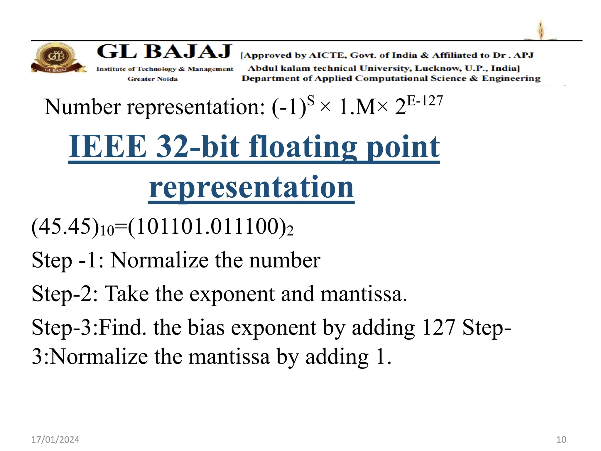 17/01/2024 10
Number representation: (-1)S
× 1.M× 2E-127
IEEE 32-bit floating point
representation
(45.45)10=(101101.011100)2
Step -1: Normalize the number
Step-2: Take the exponent and mantissa.
Step-3:Find. the bias exponent by adding 127 Step-
3:Normalize the mantissa by adding 1.
 