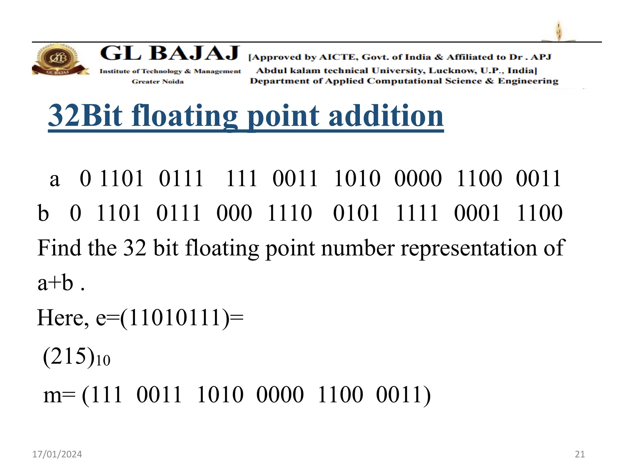 17/01/2024 21
32Bit floating point addition
a 0 1101 0111 111 0011 1010 0000 1100 0011
b 0 1101 0111 000 1110 0101 1111 0001 1100
Find the 32 bit floating point number representation of
a+b .
Here, e=(11010111)=
(215)10
m= (111 0011 1010 0000 1100 0011)
 