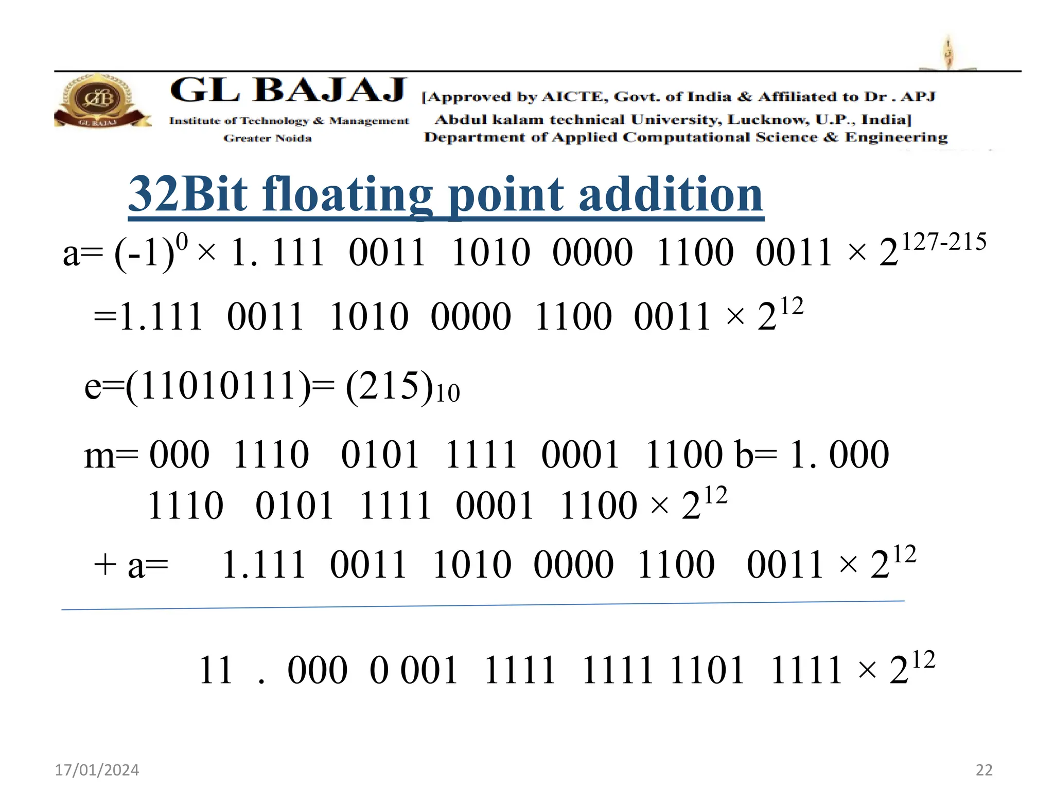 17/01/2024 22
32Bit floating point addition
a= (-1)0
× 1. 111 0011 1010 0000 1100 0011 × 2127-215
=1.111 0011 1010 0000 1100 0011 × 212
e=(11010111)= (215)10
m= 000 1110 0101 1111 0001 1100 b= 1. 000
1110 0101 1111 0001 1100 × 212
+ a= 1.111 0011 1010 0000 1100 0011 × 212
11 . 000 0 001 1111 1111 1101 1111 × 212
 