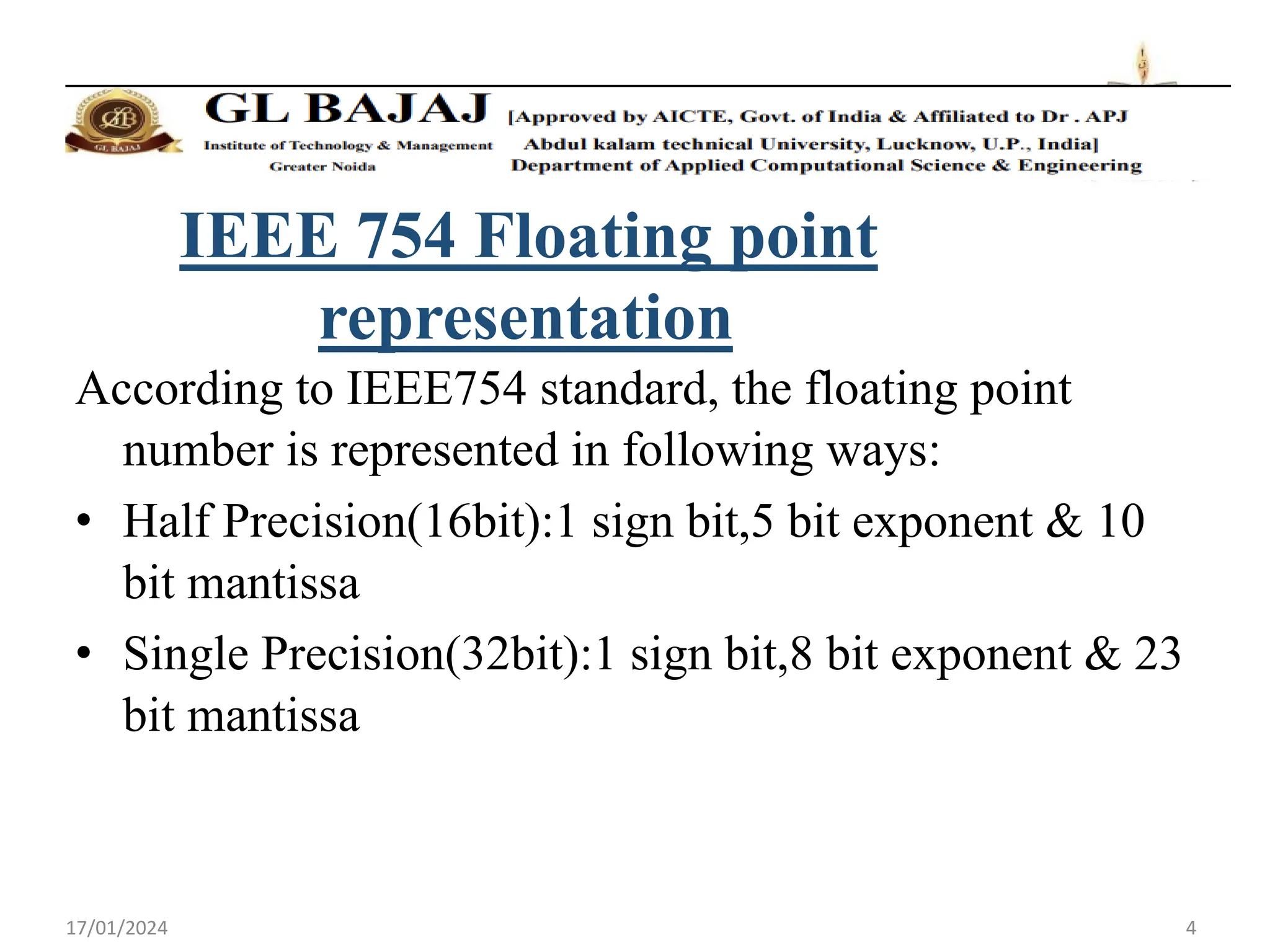 17/01/2024 4
IEEE 754 Floating point
representation
According to IEEE754 standard, the floating point
number is represented in following ways:
• Half Precision(16bit):1 sign bit,5 bit exponent & 10
bit mantissa
• Single Precision(32bit):1 sign bit,8 bit exponent & 23
bit mantissa
 