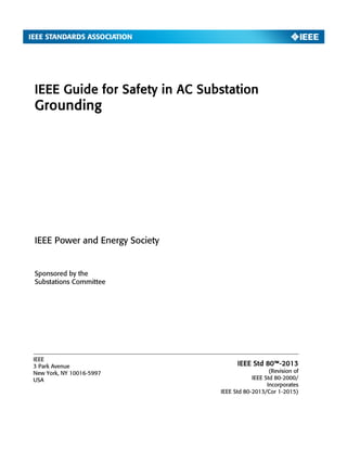 IEEE Guide for Safety in AC Substation
Grounding
Sponsored by the
Substations Committee
IEEE
3 Park Avenue
New York, NY 10016-5997
USA
IEEE Power and Energy Society
IEEE Std 80™-2013
(Revision of
IEEE Std 80-2000/
Incorporates
IEEE Std 80-2013/Cor 1-2015)
 