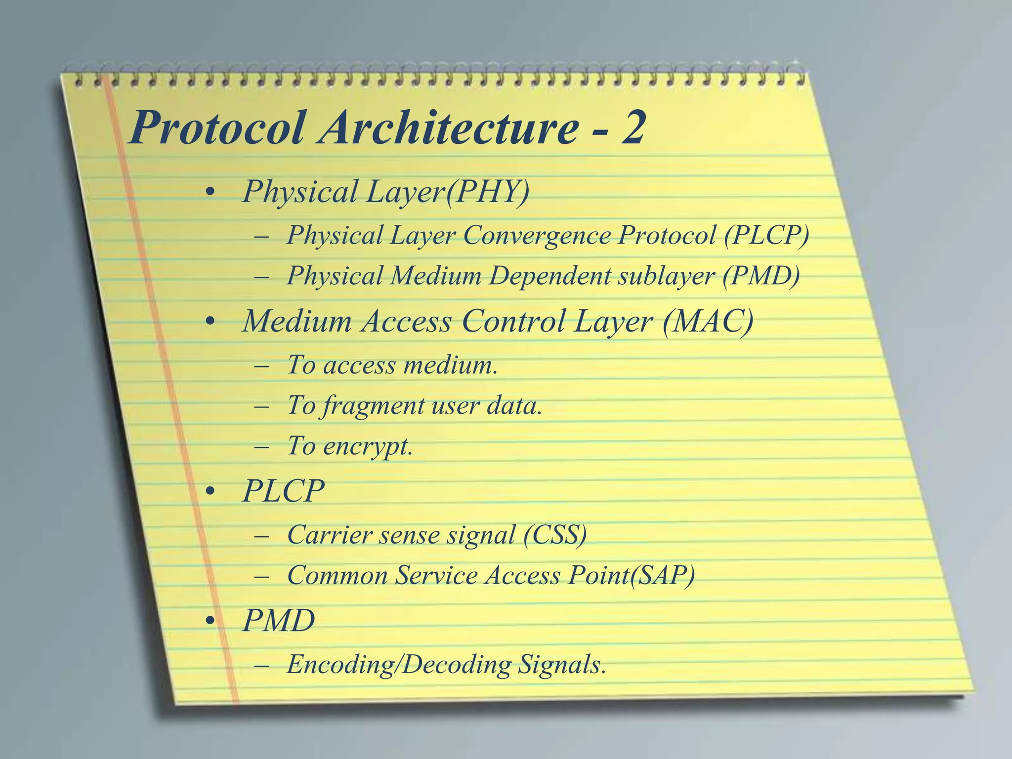 Protocol Architecture - 2
   • Physical Layer(PHY)
      – Physical Layer Convergence Protocol (PLCP)
      – Physical Medium Dependent sublayer (PMD)
   • Medium Access Control Layer (MAC)
      – To access medium.
      – To fragment user data.
      – To encrypt.
   • PLCP
      – Carrier sense signal (CSS)
      – Common Service Access Point(SAP)
   • PMD
      – Encoding/Decoding Signals.
 