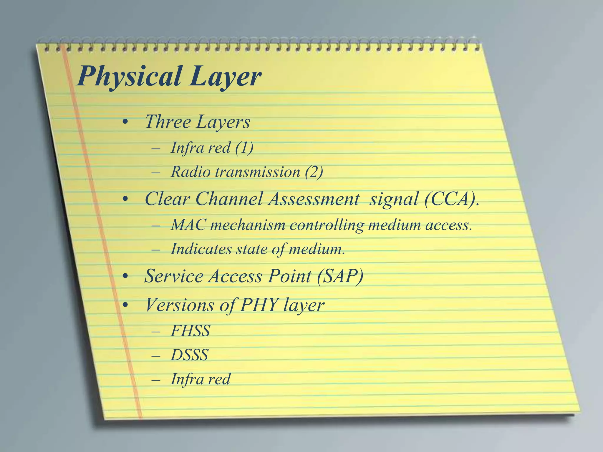 Physical Layer
   • Three Layers
      – Infra red (1)
      – Radio transmission (2)
   • Clear Channel Assessment signal (CCA).
      – MAC mechanism controlling medium access.
      – Indicates state of medium.
   • Service Access Point (SAP)
   • Versions of PHY layer
      – FHSS
      – DSSS
      – Infra red
 