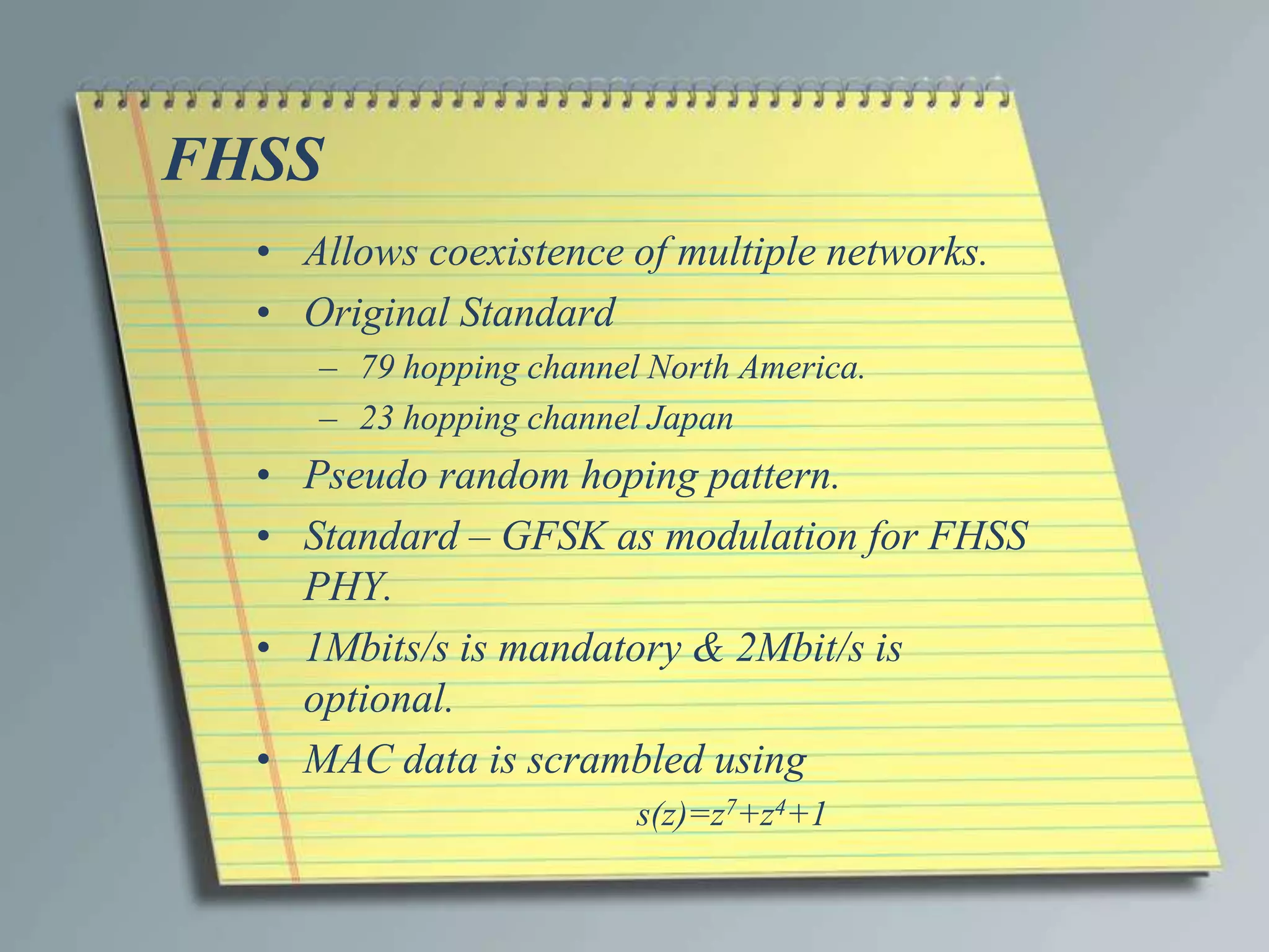 FHSS
  • Allows coexistence of multiple networks.
  • Original Standard
     – 79 hopping channel North America.
     – 23 hopping channel Japan
  • Pseudo random hoping pattern.
  • Standard – GFSK as modulation for FHSS
    PHY.
  • 1Mbits/s is mandatory & 2Mbit/s is
    optional.
  • MAC data is scrambled using
                         s(z)=z7+z4+1
 