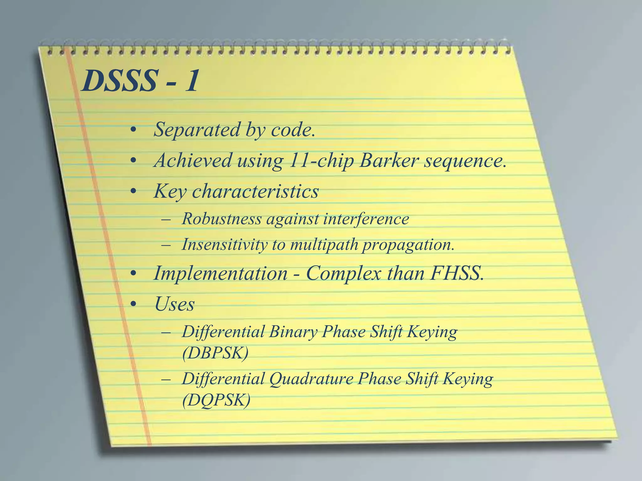 DSSS - 1
   • Separated by code.
   • Achieved using 11-chip Barker sequence.
   • Key characteristics
      – Robustness against interference
      – Insensitivity to multipath propagation.
   • Implementation - Complex than FHSS.
   • Uses
      – Differential Binary Phase Shift Keying
        (DBPSK)
      – Differential Quadrature Phase Shift Keying
        (DQPSK)
 