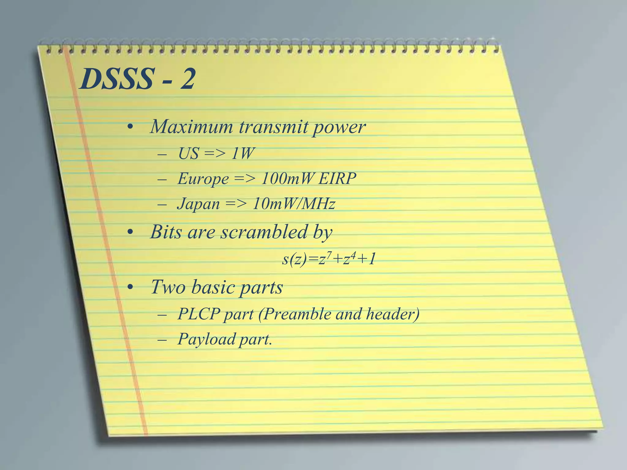 DSSS - 2
   • Maximum transmit power
      – US => 1W
      – Europe => 100mW EIRP
      – Japan => 10mW/MHz
   • Bits are scrambled by
                     s(z)=z7+z4+1
   • Two basic parts
      – PLCP part (Preamble and header)
      – Payload part.
 