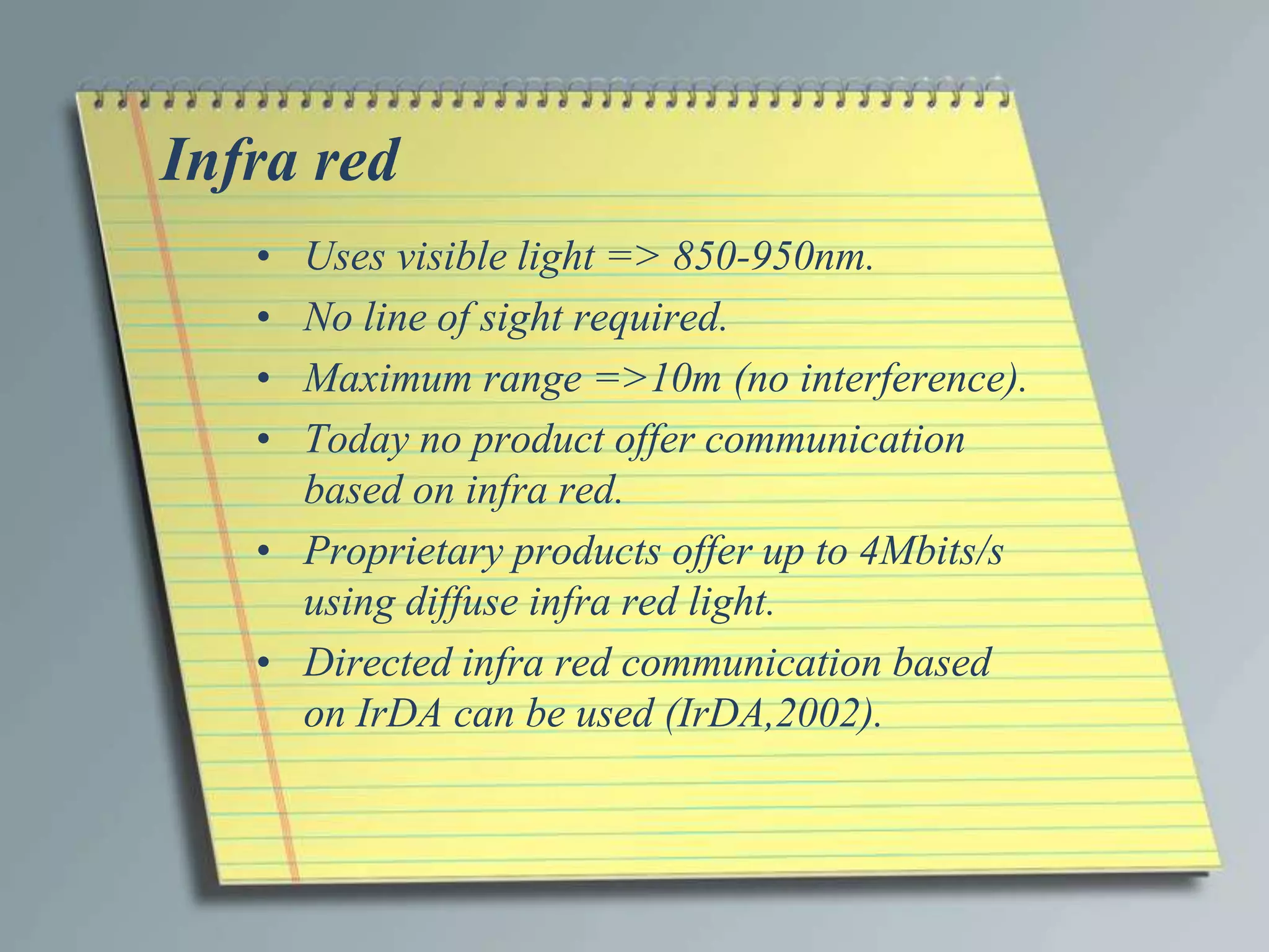 Infra red
   • Uses visible light => 850-950nm.
   • No line of sight required.
   • Maximum range =>10m (no interference).
   • Today no product offer communication
     based on infra red.
   • Proprietary products offer up to 4Mbits/s
     using diffuse infra red light.
   • Directed infra red communication based
     on IrDA can be used (IrDA,2002).
 