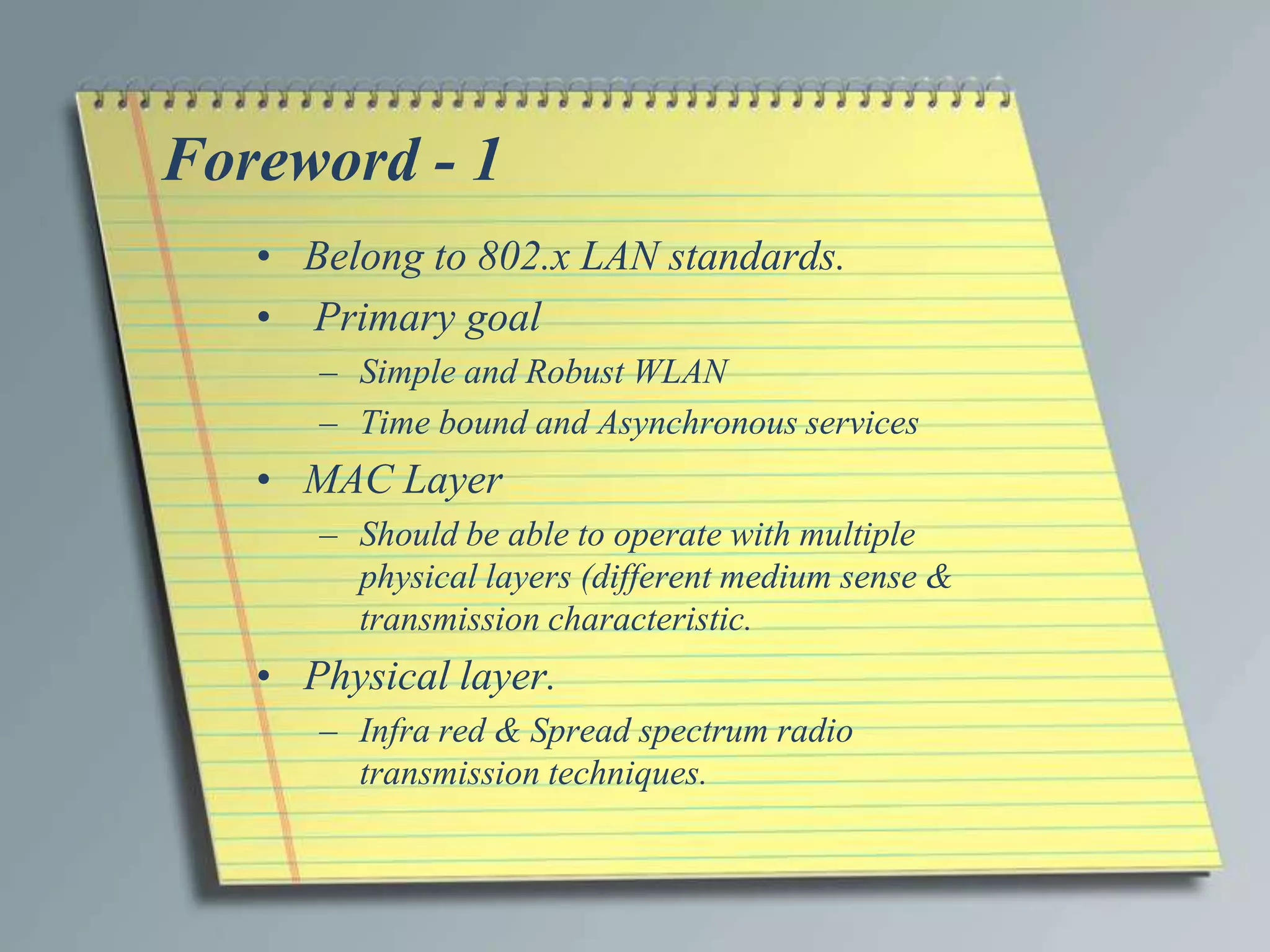 Foreword - 1
   • Belong to 802.x LAN standards.
   • Primary goal
      – Simple and Robust WLAN
      – Time bound and Asynchronous services
   • MAC Layer
      – Should be able to operate with multiple
        physical layers (different medium sense &
        transmission characteristic.
   • Physical layer.
      – Infra red & Spread spectrum radio
        transmission techniques.
 